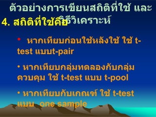 ตัวอย่างการเขียนสถิติที่ใช้ และวิธีวิเคราะห์ 4.  สถิติที่ใช้คื อ หากเทียบก่อนใช้หลังใช้ ใช้  t-test  แบบ t-pair   หากเทียบกลุ่มทดลองกับกลุ่มควบคุม ใช้  t-test  แบบ  t-pool หากเทียบกับเกณฑ์ ใช้  t-test   แบบ   one sample 