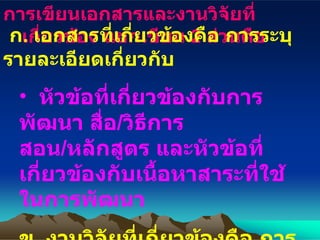 การเขียนเอกสารและงานวิจัยที่เกี่ยวข้อง แยกเขียน  2  ส่วนคือ ก .  เอกสารที่เกี่ยวข้องคือ การระบุรายละเอียดเกี่ยวกับ หัวข้อที่เกี่ยวข้องกับการพัฒนา สื่อ / วิธีการสอน / หลักสูตร และหัวข้อที่เกี่ยวข้องกับเนื้อหาสาระที่ใช้ในการพัฒนา ข .  งานวิจัยที่เกี่ยวข้องคือ การระบุรายละเอียดเกี่ยวกับ งานวิจัยที่สอดคล้องหรือคล้ายคลึงกัน 