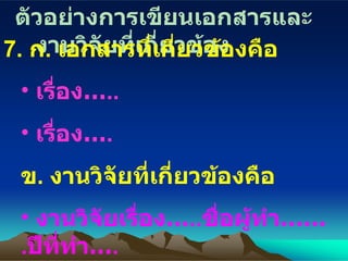 ตัวอย่างการเขียนเอกสารและงานวิจัยที่เกี่ยวข้อง 7.  ก .  เอกสารที่เกี่ยวข้องคือ เรื่อง … .. เรื่อง… . ข .  งานวิจัยที่เกี่ยวข้องคือ งานวิจัยเรื่อง… .. ชื่อผู้ทำ …… . ปีที่ทำ … . งานวิจัยเรื่อง… .. ชื่อผู้ทำ …… . ปีที่ทำ … . 