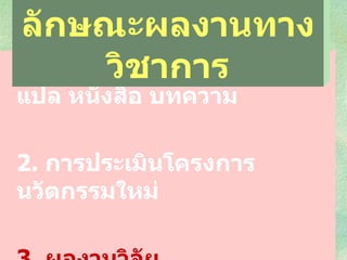 1.  งานแต่ง เรียบเรียง งานแปล หนังสือ บทความ 2 .   การประเมินโครงการ  นวัตกรรมใหม่  3 .   ผลงานวิจัย ลักษณะผลงานทางวิชาการ 