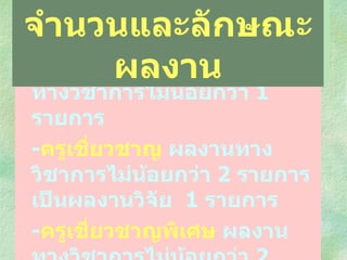 - ครูชำนาญการพิเศษ  ผลงานทางวิชาการไม่น้อยกว่า  1  รายการ - ครูเชี่ยวชาญ  ผลงานทางวิชาการไม่น้อยกว่า  2  รายการ  เป็นผลงานวิจัย  1  รายการ - ครูเชี่ยวชาญพิเศษ  ผลงานทางวิชาการไม่น้อยกว่า  2  รายการ โดยต้องเป็นผลงานวิจัยและพัฒนา  1  รายการ จำนวนและลักษณะผลงาน 