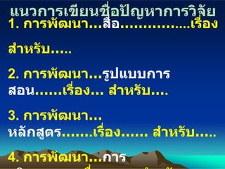 แนวการเขียนชื่อปัญหาการวิจัย 1.  การพัฒนา… สื่อ ………… .... เรื่อง สำ หรับ… .. 2.  การพัฒนา… รูปแบบการสอน …… เรื่อง … สำหรับ… . 3.  การพัฒนา… หลักสูตร …… . เรื่อง…… สำหรับ… .. 4.  การพัฒนา… การบริหาร …… . เรื่อง…… สำหรับ… .. 