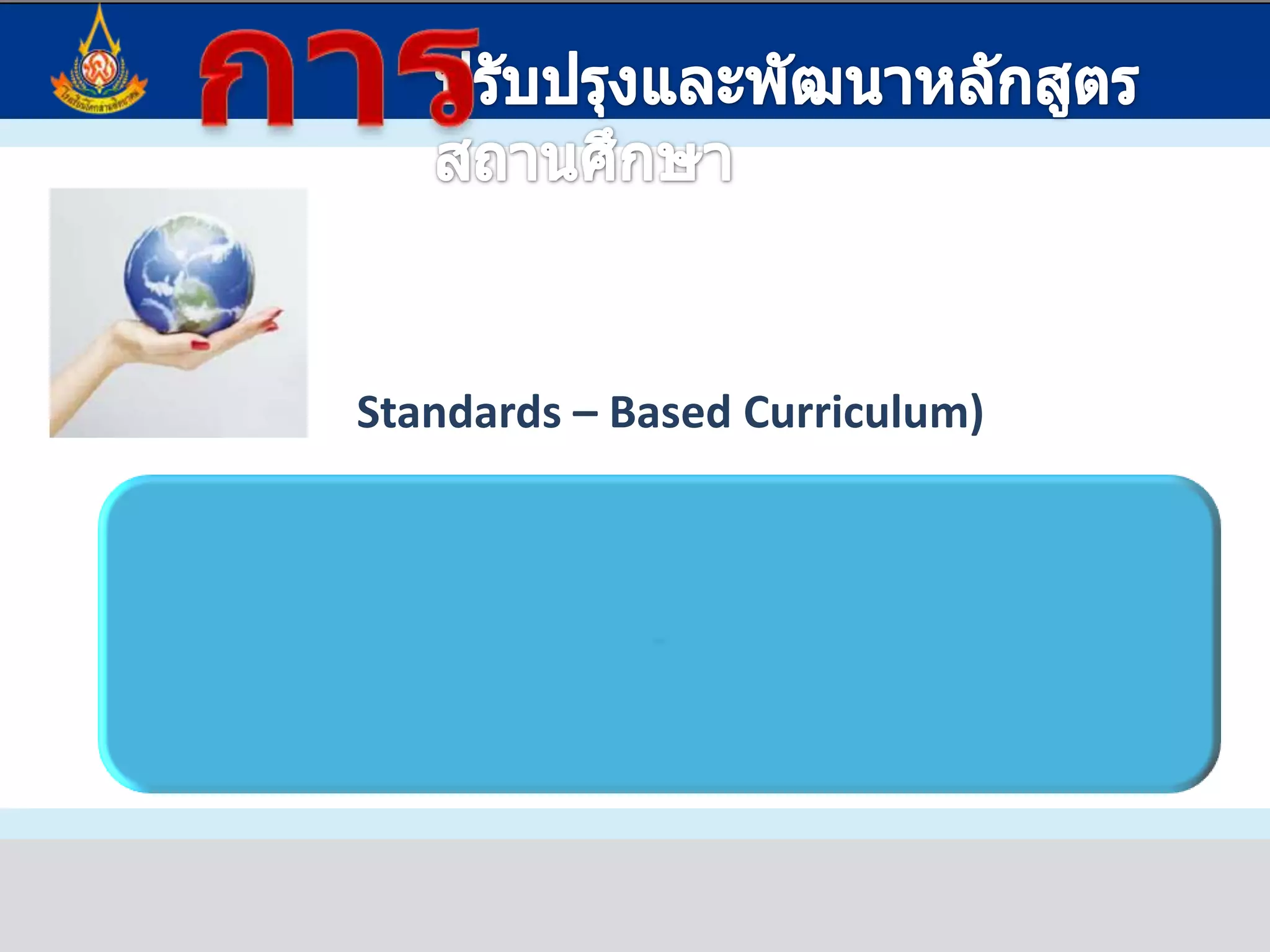 การปรับปรุงและพัฒนาหลักสูตรสถานศึกษาหลักสูตรอิงมาตรฐาน(Standards – Based Curriculum)หลักสูตรที่มีมาตรฐานการเรียนรู้เป็นกรอบในการกำหนดสาระ ทักษะ กิจกรรมการเรียนการสอน และการประเมินผล  เพื่อพัฒนาผู้เรียนให้มีความรู้ความสามารถบรรลุมาตรฐานที่กำหนด