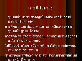 การมีส่วนร่วม ชุมชนมีบทบาทสำคัญเป็นอย่างมากในการมีส่วนร่วมในการจัด การศึกษา และพัฒนาคุณภาพการศึกษา เพราะชุมชนในฐานะเจ้าของ การศึกษาจะรู้ดีว่าประชาชนและบุตรหลานต้องการอะไร ชุมชนสามารถเข้า ไปมีส่วนร่วมในการจัดการศึกษาได้หลายลักษณะ เช่น การมีส่วนร่วมใน ฐานะผู้จัดการศึกษา การมีส่วนร่วมในฐานะผู้มีสิทธิและหน้าที่ทางการ ศึกษา การมีส่วนร่วมในฐานะกรรมการในคณะกรรมการที่กฎหมายกำหนด  การมีส่วนร่วมในฐานะทรัพยากรบุคคล การมีส่วนร่วมในฐานะผู้สนับสนุน ช่วยเหลือทั่วไป 