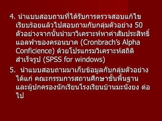4.  นำแบบสอบถามที่ได้รับการตรวจสอบแก้ไขเรียบร้อยแล้วไปสอบถามกับกลุ่มตัวอย่าง  50  ตัวอย่างจากนั้นนำมาวิเคราะห์หาค่าสัมประสิทธิ์แอลฟาของครอนบาค  ( Cronbrach’s Alpha Conficience )  ด้วยโปรแกรมวิเคราะห์สถิติสำเร็จรูป  ( SPSS for windows )  5.  นำแบบสอบถามมาเก็บข้อมูลกับกลุ่มตัวอย่าง ได้แก่ คณะกรรมการสถานศึกษาขั้นพื้นฐาน และผู้ปกครองนักเรียนโรงเรียนบ้านมะนังยง ต่อไป  