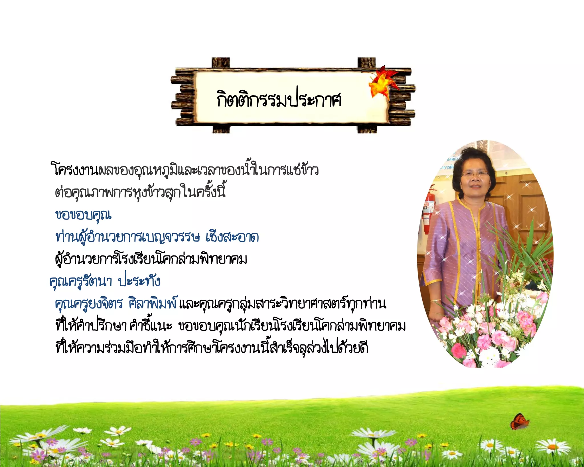 กิตติกรรมประกาศ

 โครงงานผลของอุณหภูมิและเวลาของน้้าในการแช่ข้าว
 ต่อคุณภาพการหุงข้าวสุก ในครั้งนี้
 ขอขอบคุณ
 ท่านผู้อ้านวยการเบญจวรรษ เชิงสะอาด
 ผู้อ้านวยการโรงเรียนโคกล่ามพิทยาคม
คุณครูรัตนา ปะระทัง
 คุณครูยงจิตร ศิลาพิมพ์ และคุณครูกลุ่มสาระวิทยาศาสตร์ทุกท่าน
 ที่ให้ค้าปรึกษา ค้าชี้แนะ ขอขอบคุณนักเรียนโรงเรียนโคกล่ามพิทยาคม
 ที่ให้ความร่วมมือท้าให้การศึกษาโครงงานนี้ส้าเร็จลุล่วงไปด้วยดี
 