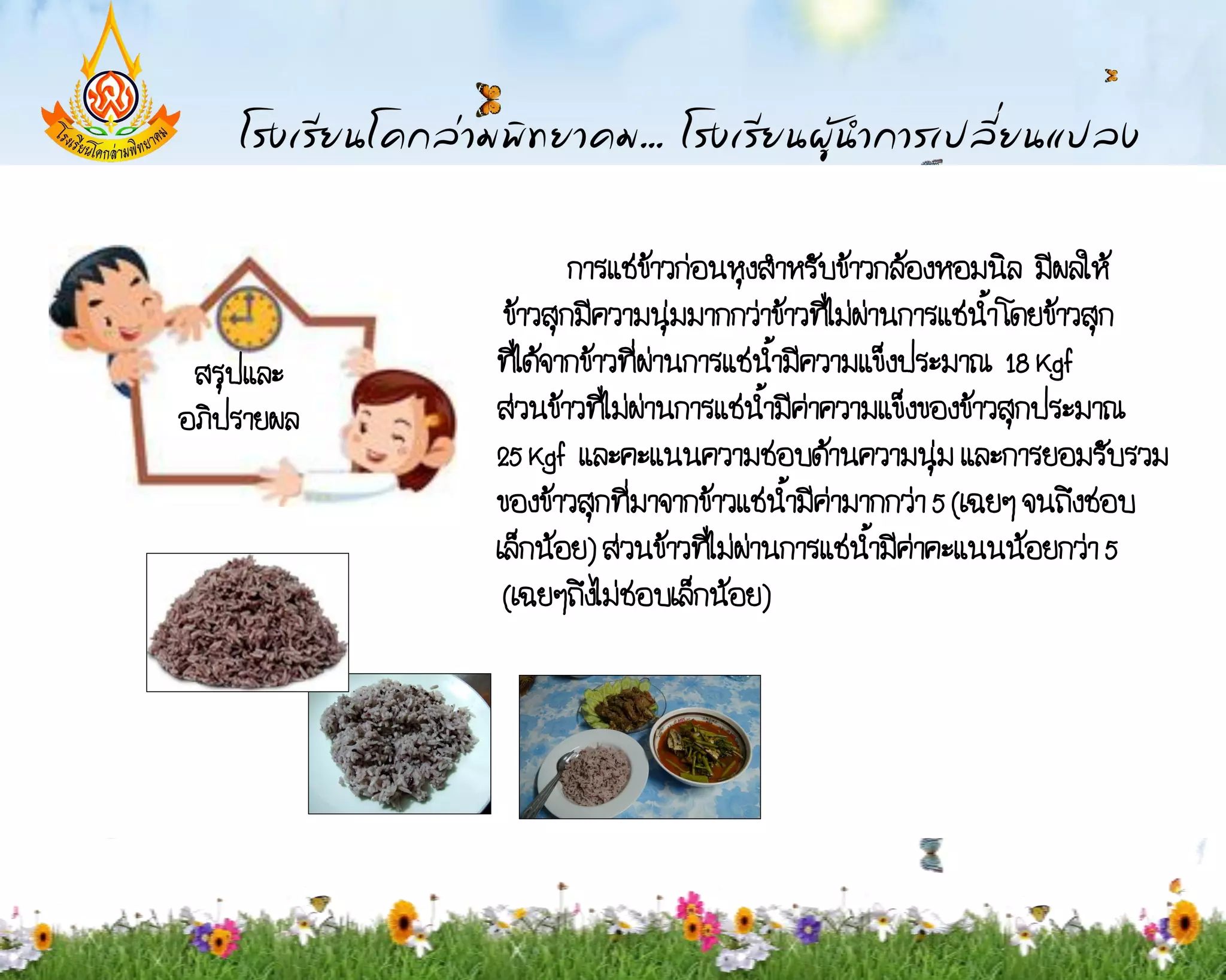 การแช่ขาวก่อนหุงส้าหรับข้าวกล้องหอมนิล มีผลให้
                             ้
             ข้าวสุกมีความนุ่มมากกว่าข้าวที่ไม่ผ่านการแช่น้า โดยข้าวสุก
 สรุปและ    ที่ได้จากข้าวที่ผ่านการแช่น้ามีความแข็งประมาณ 18 Kgf
อภิปรายผล   ส่วนข้าวที่ไม่ผ่านการแช่น้ามีค่าความแข็งของข้าวสุกประมาณ
            25 Kgf และคะแนนความชอบด้านความนุ่ม และการยอมรับรวม
            ของข้าวสุกที่มาจากข้าวแช่น้ามีค่ามากกว่า 5 (เฉยๆ จนถึงชอบ
            เล็กน้อย) ส่วนข้าวที่ไม่ผ่านการแช่น้ามีค่าคะแนนน้อยกว่า 5
             (เฉยๆถึงไม่ชอบเล็กน้อย)
 