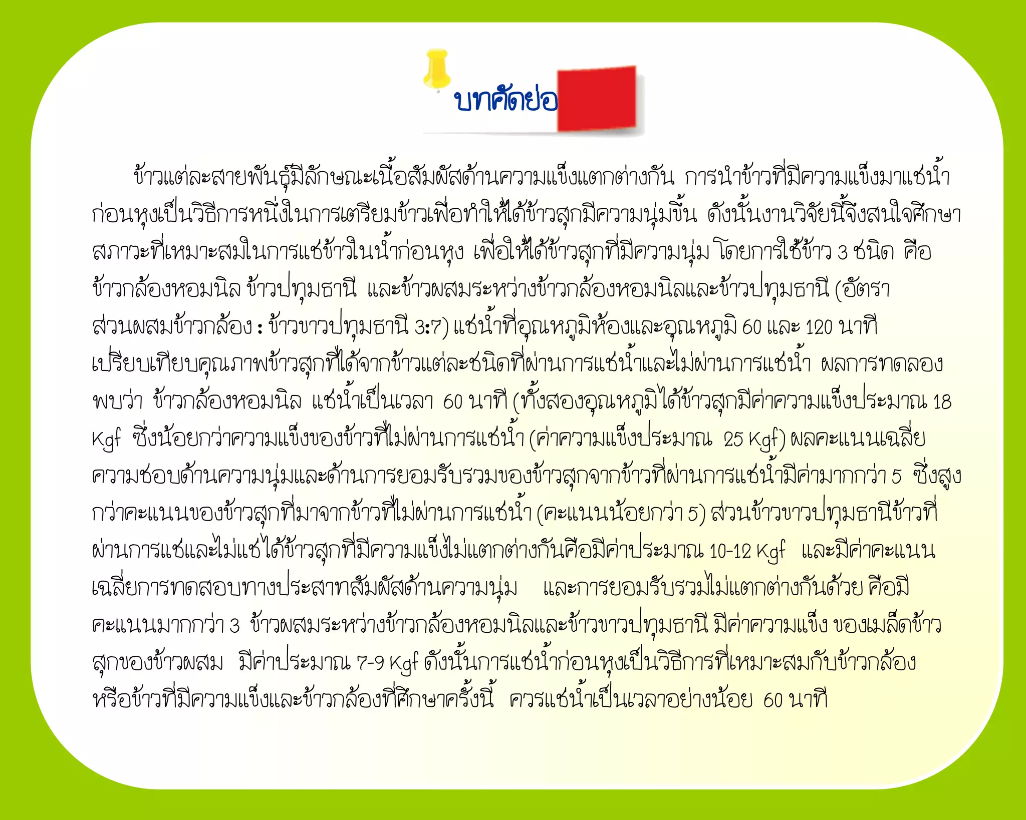 บทคัดย่อ
      ข้าวแต่ละสายพันธุ์มีลักษณะเนื้อสัมผัสด้านความแข็งแตกต่างกัน การน้าข้าวที่มีความแข็งมาแช่น้า
ก่อนหุงเป็นวิธีการหนึ่งในการเตรียมข้าวเพื่อท้าให้ได้ข้าวสุกมีความนุ่มขึ้น ดังนั้นงานวิจัยนี้จึงสนใจศึกษา
สภาวะที่เหมาะสมในการแช่ข้าวในน้้าก่อนหุง เพื่อให้ได้ข้าวสุกที่มีความนุ่ม โดยการใช้ข้าว 3 ชนิด คือ
ข้าวกล้องหอมนิล ข้าวปทุมธานี และข้าวผสมระหว่างข้าวกล้องหอมนิลและข้าวปทุมธานี (อัตรา
ส่วนผสมข้าวกล้อง : ข้าวขาวปทุมธานี 3:7) แช่น้าที่อุณหภูมิห้องและอุณหภูมิ 60 และ 120 นาที
เปรียบเทียบคุณภาพข้าวสุกที่ได้จากข้าวแต่ละชนิดที่ผ่านการแช่น้าและไม่ผ่านการแช่น้า ผลการทดลอง
พบว่า ข้าวกล้องหอมนิล แช่น้าเป็นเวลา 60 นาที (ทั้งสองอุณหภูมิ ได้ข้าวสุกมีค่าความแข็งประมาณ 18
Kgf ซึ่งน้อยกว่าความแข็งของข้าวที่ไม่ผ่านการแช่น้า (ค่าความแข็งประมาณ 25 Kgf) ผลคะแนนเฉลี่ย
ความชอบด้านความนุ่มและด้านการยอมรับรวมของข้าวสุกจากข้าวที่ผ่านการแช่น้ามีค่ามากกว่า 5 ซึ่งสูง
กว่าคะแนนของข้าวสุกที่มาจากข้าวที่ไม่ผ่านการแช่น้า (คะแนนน้อยกว่า 5) ส่วนข้าวขาวปทุมธานีข้าวที่
ผ่านการแช่และไม่แช่ ได้ข้าวสุกที่มีความแข็งไม่แตกต่างกันคือมีค่าประมาณ 10-12 Kgf และมีค่าคะแนน
เฉลี่ยการทดสอบทางประสาทสัมผัสด้านความนุ่ม และการยอมรับรวมไม่แตกต่างกันด้วย คือมี
คะแนนมากกว่า 3 ข้าวผสมระหว่างข้าวกล้องหอมนิลและข้าวขาวปทุมธานี มีค่าความแข็ง ของเมล็ดข้าว
สุกของข้าวผสม มีค่าประมาณ 7-9 Kgf ดังนั้นการแช่น้าก่อนหุงเป็นวิธีการที่เหมาะสมกับข้าวกล้อง
หรือข้าวที่มีความแข็งและข้าวกล้องที่ศึกษาครั้งนี้ ควรแช่น้าเป็นเวลาอย่างน้อย 60 นาที
 