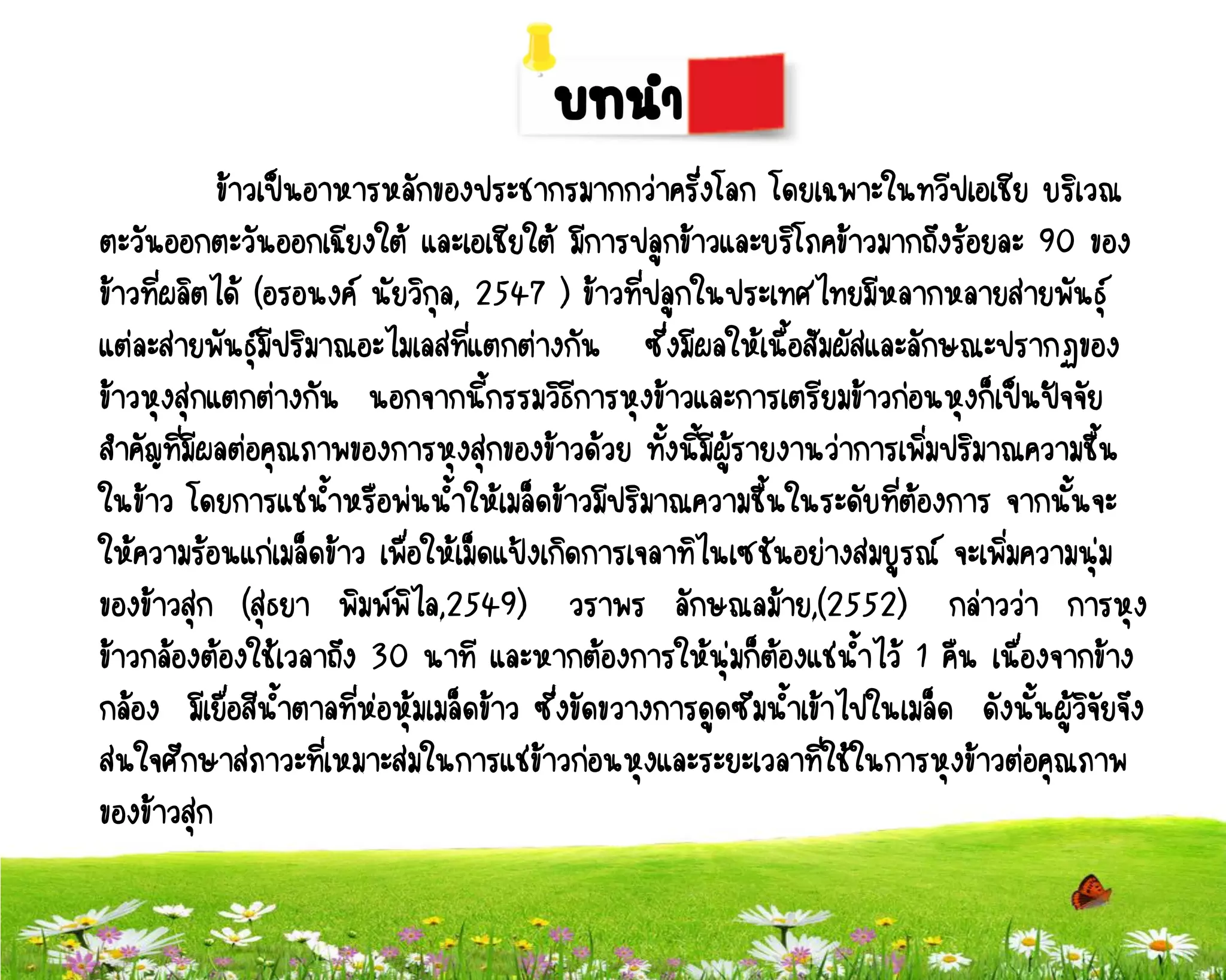 ข้าวเป็นอาหารหลักของประชากรมากกว่าครึ่งโลก โดยเฉพาะในทวีปเอเชีย บริเวณ
ตะวันออกตะวันออกเฉียงใต้ และเอเชียใต้ มีการปลูกข้าวและบริโภคข้าวมากถึงร้อยละ 90 ของ
ข้าวที่ผลิตได้ (อรอนงค์ นัยวิกุล, 2547 ) ข้าวที่ปลูกในประเทศไทยมีหลากหลายสายพันธุ์
แต่ละสายพันธุ์มีปริมาณอะไมเลสที่แตกต่างกัน ซึ่งมีผลให้เนื้อสัมผัสและลักษณะปรากฏของ
ข้าวหุงสุกแตกต่างกัน นอกจากนี้กรรมวิธการหุงข้าวและการเตรียมข้าวก่อนหุงก็เป็นปัจจัย
                                             ี
สาคัญที่มีผลต่อคุณภาพของการหุงสุกของข้าวด้วย ทั้งนี้มีผู้รายงานว่าการเพิ่มปริมาณความชื้น
ในข้าว โดยการแช่น้าหรือพ่นน้าให้เมล็ดข้าวมีปริมาณความชื้นในระดับที่ต้องการ จากนั้นจะ
ให้ความร้อนแก่เมล็ดข้าว เพื่อให้เม็ดแป้งเกิดการเจลาทิไนเซชันอย่างสมบูรณ์ จะเพิ่มความนุ่ม
ของข้าวสุก (สุธยา พิมพ์พิไล,2549) วราพร ลักษณลม้าย,(2552) กล่าวว่า การหุง
ข้าวกล้องต้องใช้เวลาถึง 30 นาที และหากต้องการให้นุ่มก็ตองแช่น้าไว้ 1 คืน เนื่องจากข้าง
                                                              ้
กล้อง มีเยื่อสีน้าตาลที่ห่อหุ้มเมล็ดข้าว ซึ่งขัดขวางการดูดซึมน้าเข้าไปในเมล็ด ดังนั้นผู้วจัยจึง
                                                                                         ิ
สนใจศึกษาสภาวะที่เหมาะสมในการแช่ข้าวก่อนหุงและระยะเวลาที่ใช้ในการหุงข้าวต่อคุณภาพ
ของข้าวสุก
 