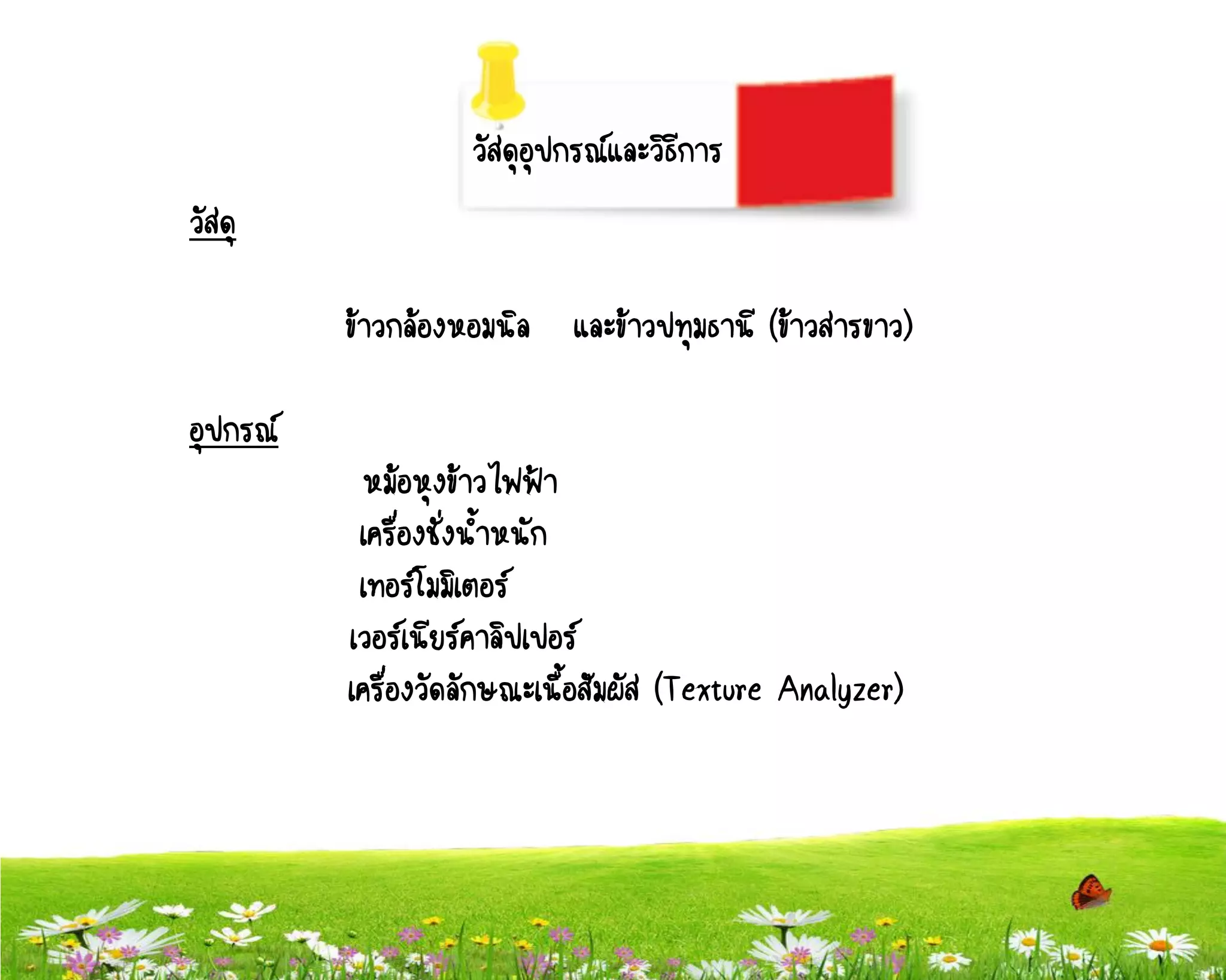 วัสดุอุปกรณ์และวิธีการ
วัสดุ

          ข้าวกล้องหอมนิล   และข้าวปทุมธานี (ข้าวสารขาว)

อุปกรณ์
           หม้อหุงข้าวไฟฟ้า
           เครื่องชั่งน้าหนัก
           เทอร์โมมิเตอร์
          เวอร์เนียร์คาลิปเปอร์
          เครื่องวัดลักษณะเนื้อสัมผัส (Texture Analyzer)
 