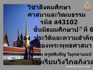 วิชา สังคมศึกษา  ศาสนาและวัฒนธรรม   รหัส ส 4 3102 ชั้นมัธยมศึกษาป ีที่  6 เรื่อง  ประวัติ และความสำคัญ ของพระพุทธศาสนา ผู้สอน  ครู ศศิเพ็ญ วิมุกตานนท์ โรงเรียนวังไกลกังวล 