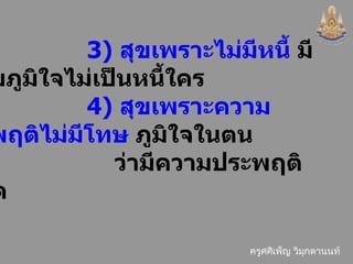 3)  สุขเพราะไม่มีหนี้  มีความภูมิใจไม่เป็นหนี้ใคร  4)  สุขเพราะความประพฤติไม่มีโทษ  ภูมิใจในตน ว่ามีความประพฤติสุจริต 