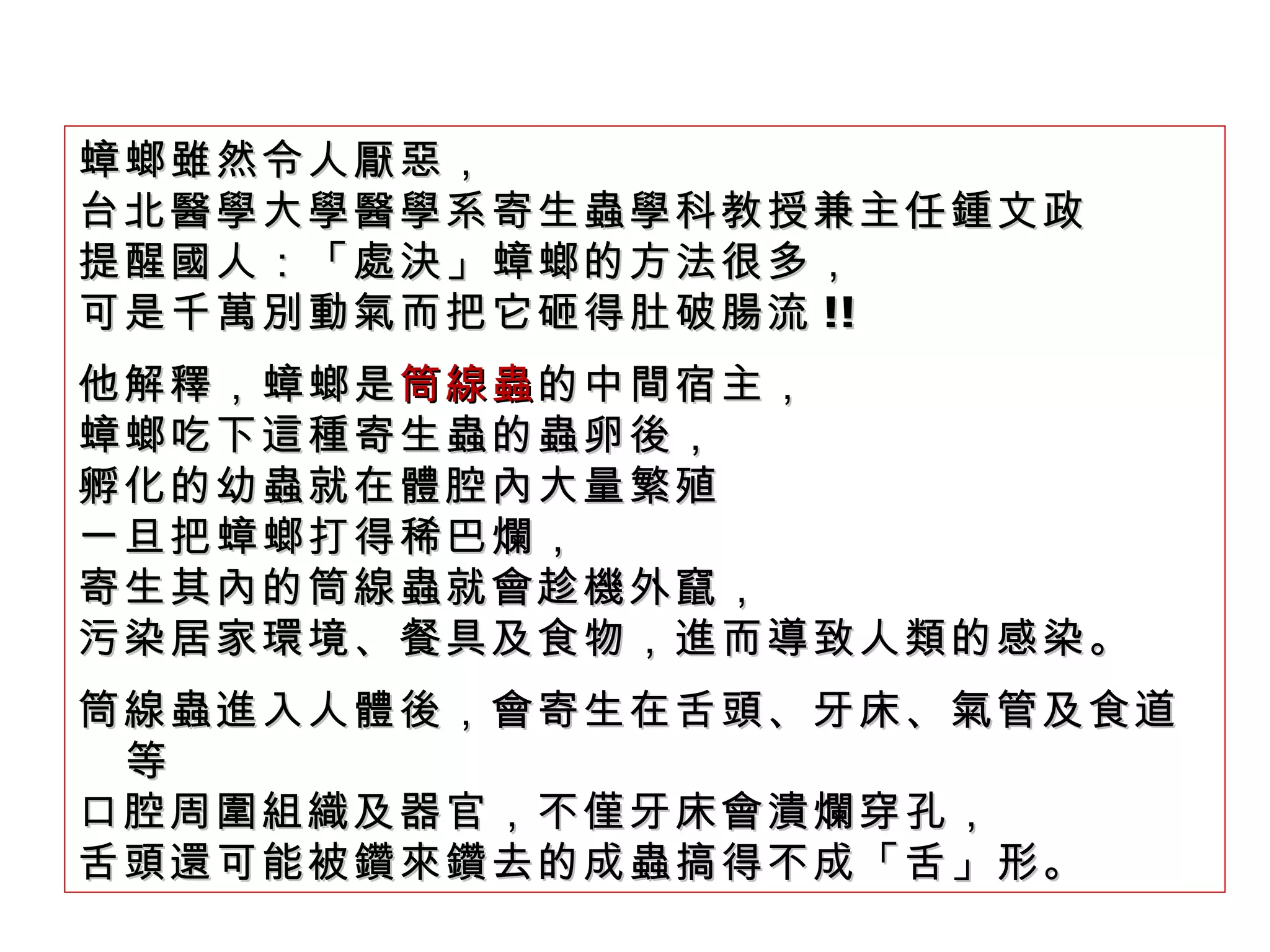 蟑螂雖然令人厭惡， 台北醫學大學醫學系寄生蟲學科教授兼主任鍾文政 提醒國人：「處決」蟑螂的方法很多， 可是千萬別動氣而把它砸得肚破腸流 !! 他解釋，蟑螂是 筒線蟲 的中間宿主， 蟑螂吃下這種寄生蟲的蟲卵後， 孵化的幼蟲就在體腔內大量繁殖 一旦把蟑螂打得稀巴爛， 寄生其內的筒線蟲就會趁機外竄， 污染居家環境、餐具及食物，進而導致人類的感染。 筒線蟲進入人體後，會寄生在舌頭、牙床、氣管及食道等 口腔周圍組織及器官，不僅牙床會潰爛穿孔， 舌頭還可能被鑽來鑽去的成蟲搞得不成「舌」形。 
