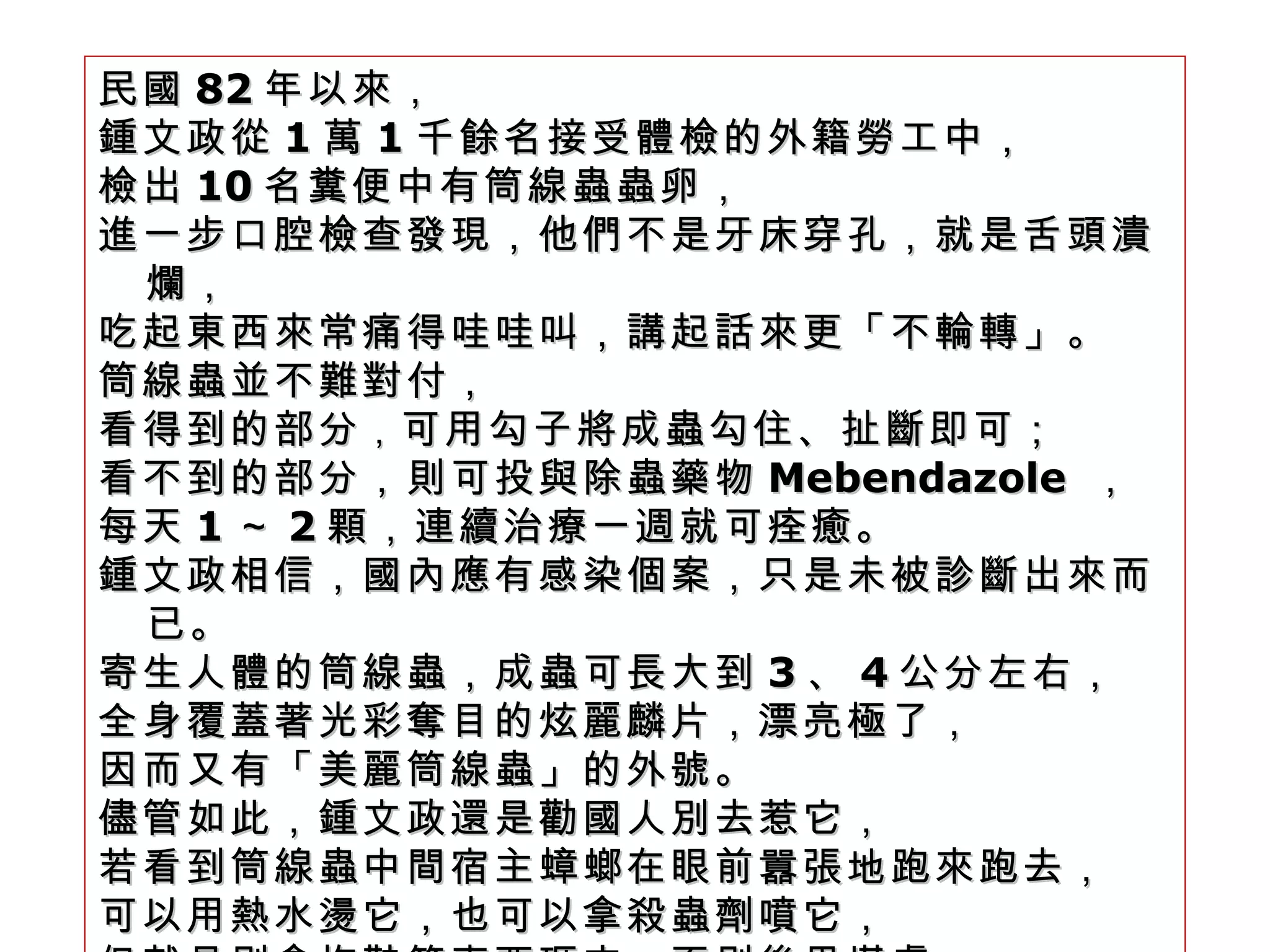 民國 82 年以來， 鍾文政從 1 萬 1 千餘名接受體檢的外籍勞工中， 檢出 10 名糞便中有筒線蟲蟲卵， 進一步口腔檢查發現，他們不是牙床穿孔，就是舌頭潰爛， 吃起東西來常痛得哇哇叫，講起話來更「不輪轉」。 筒線蟲並不難對付， 看得到的部分 ， 可用勾子將成蟲勾住、扯斷即可； 看不到的部分，則可投與除蟲藥物 Mebendazole  ， 每天 1 ～ 2 顆，連續治療一週就可痊癒。 鍾文政相信，國內應有感染個案，只是未被診斷出來而已。 寄生人體的筒線蟲，成蟲可長大到 3 、 4 公分左右， 全身覆蓋著光彩奪目的炫麗麟片，漂亮極了， 因而又有「美麗筒線蟲」的外號。 儘管如此，鍾文政還是勸國人別去惹它， 若看到筒線蟲中間宿主蟑螂在眼前囂張地跑來跑去， 可以用熱水燙它，也可以拿殺蟲劑噴它， 但就是別拿拖鞋等東西砸它，否則後果堪虞。  