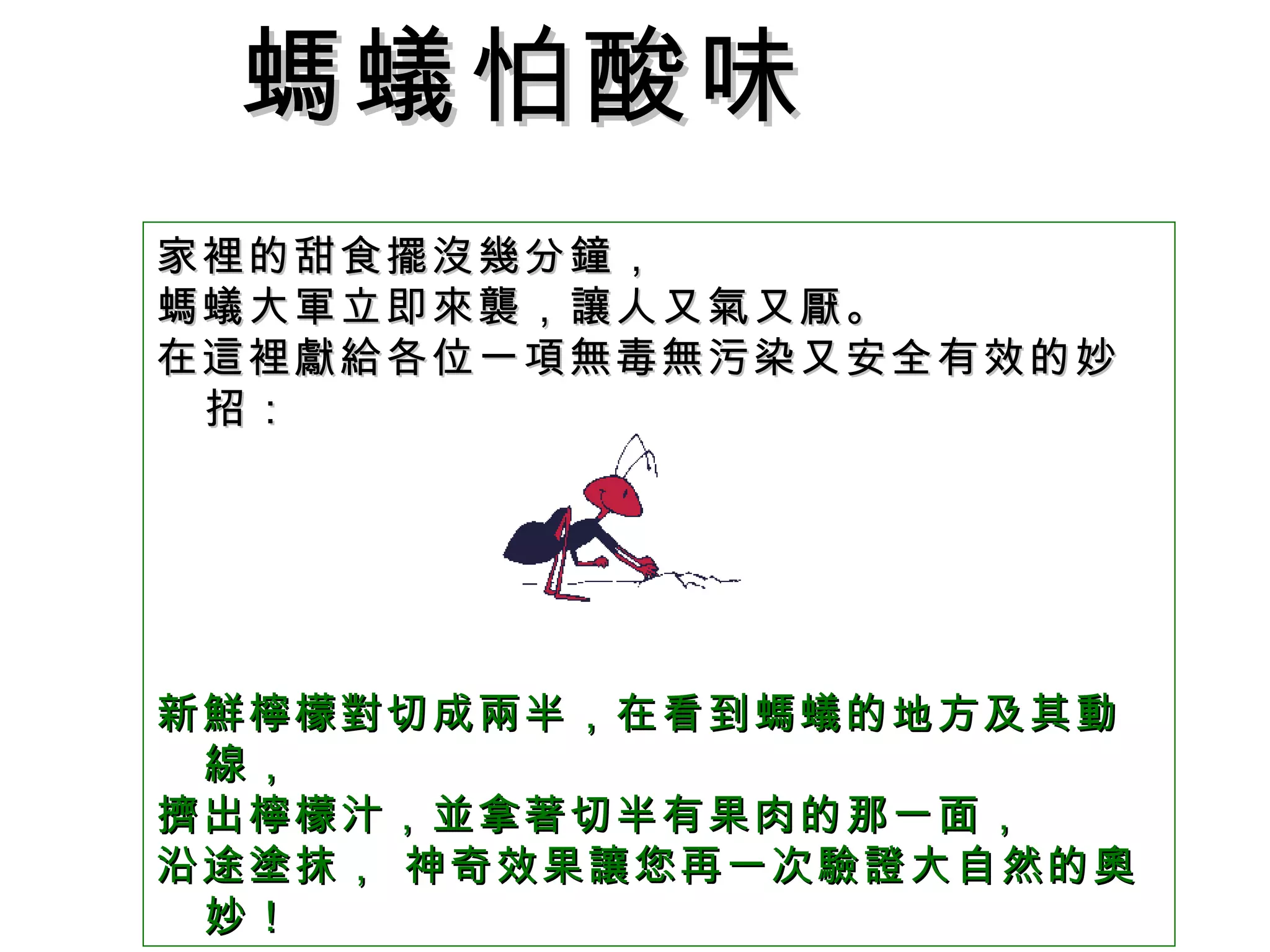 家裡的甜食擺沒幾分鐘， 螞蟻大軍立即來襲，讓人又氣又厭。 在這裡獻給各位一項無毒無污染又安全有效的妙招： 新鮮檸檬對切成兩半，在看到螞蟻的地方及其動線， 擠出檸檬汁，並拿著切半有果肉的那一面， 沿途塗抹， 神奇效果讓您再一次驗證大自然的奧妙！  螞蟻怕酸味   
