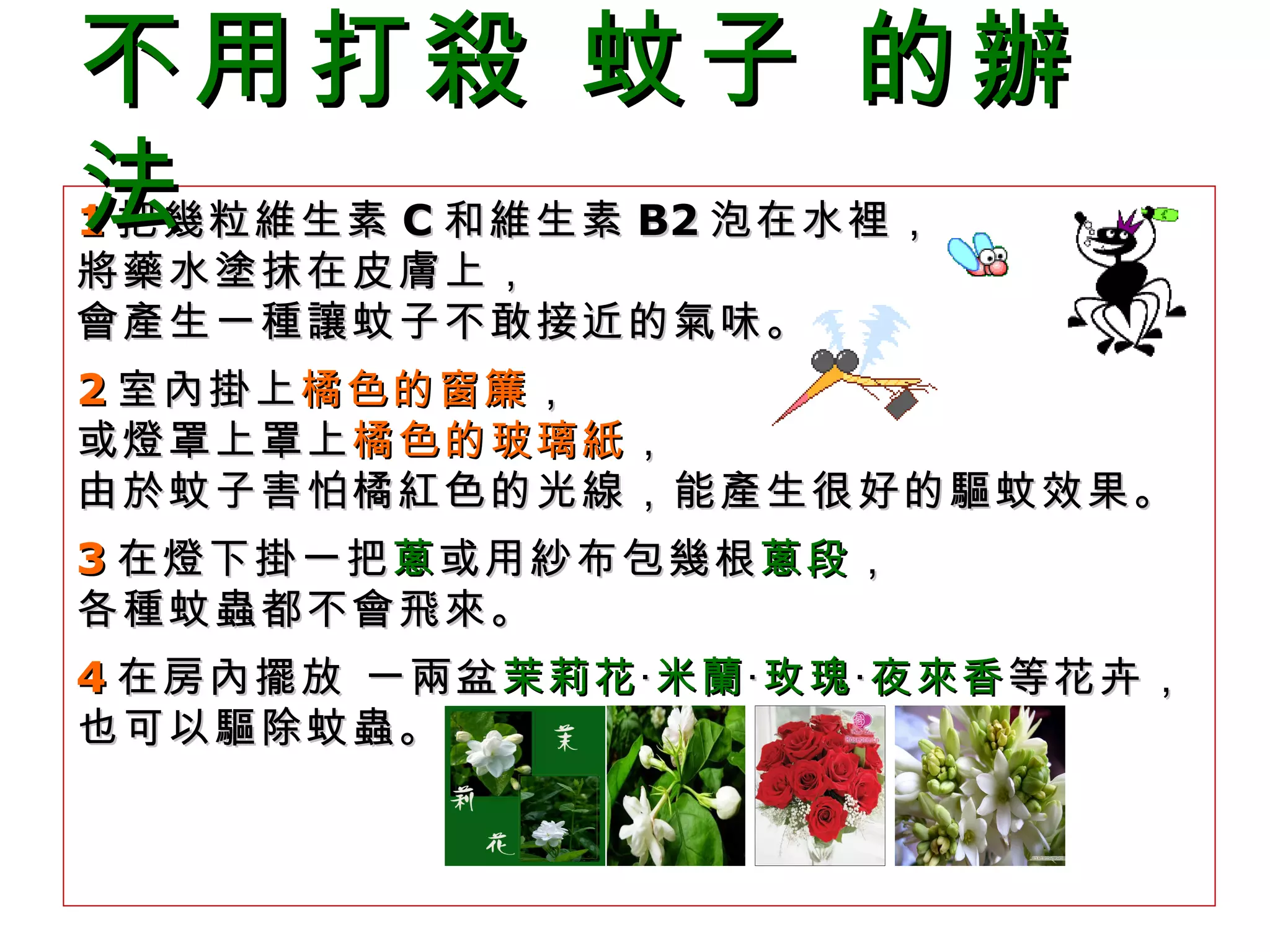 1 把幾粒維生素 C 和維生素 B2 泡在水裡， 將藥水塗抹在皮膚上， 會產生一種讓蚊子不敢接近的氣味。 2 室內掛上 橘色的窗簾 ， 或燈罩上罩上 橘色的玻璃紙 ， 由於蚊子害怕橘紅色的光線，能產生很好的驅蚊效果。 3 在燈下掛一把 蔥 或用紗布包幾根 蔥段 ， 各種蚊蟲都不會飛來。  4 在房內擺放 一兩盆 茉莉花 ‧ 米蘭 ‧ 玫瑰 ‧ 夜來香 等花卉， 也可以驅除蚊蟲。  不用打殺 蚊子 的辦法    