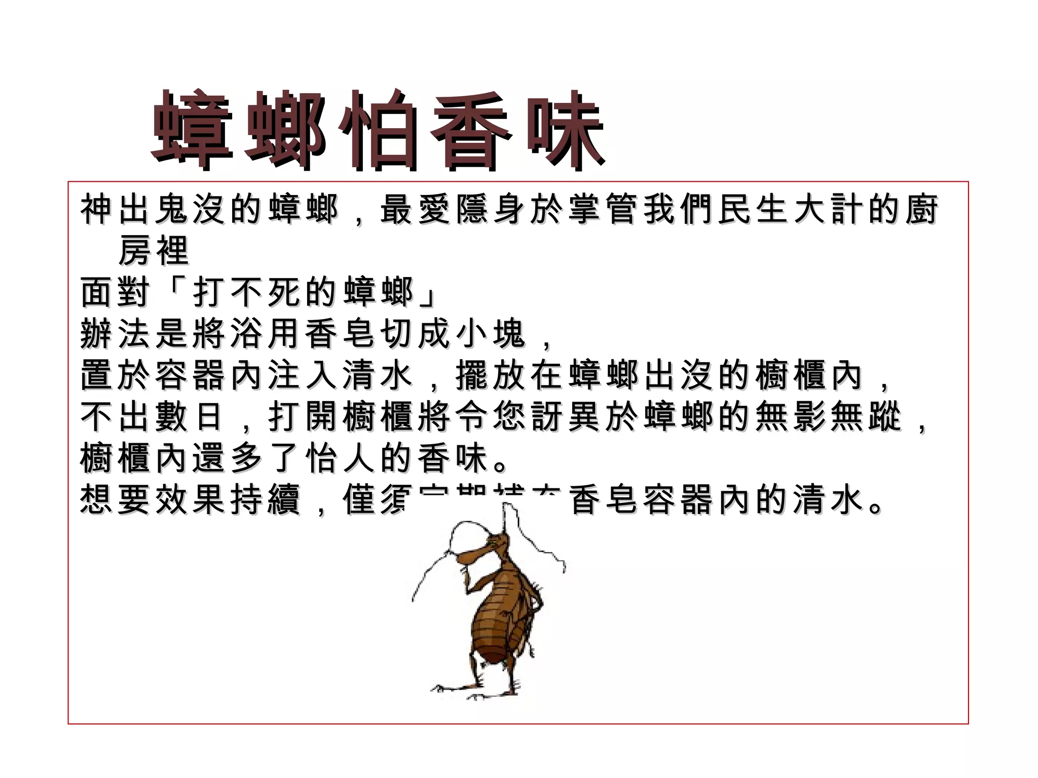蟑螂怕香味 神出鬼沒的蟑螂，最愛隱身於掌管我們民生大計的廚房裡 面對「打不死的蟑螂」 辦法是將浴用香皂切成小塊， 置於容器內注入清水，擺放在蟑螂出沒的櫥櫃內，  不出數日，打開櫥櫃將令您訝異於蟑螂的無影無蹤， 櫥櫃內還多了怡人的香味。 想要效果持續，僅須定期補充香皂容器內的清水。  