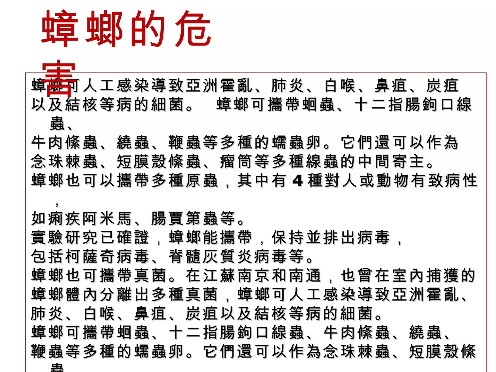 蟑螂可人工感染導致亞洲霍亂、肺炎、白喉、鼻疽、炭疽 以及結核等病的細菌。  蟑螂可攜帶蛔蟲、十二指腸鉤口線蟲、 牛肉絛蟲、繞蟲、鞭蟲等多種的蠕蟲卵。它們還可以作為 念珠棘蟲、短膜殼絛蟲、瘤筒等多種線蟲的中間寄主。 蟑螂也可以攜帶多種原蟲，其中有 4 種對人或動物有致病性， 如痢疾阿米馬、腸賈第蟲等。 實驗研究已確證，蟑螂能攜帶，保持並排出病毒， 包括柯薩奇病毒、脊髓灰質炎病毒等。 蟑螂也可攜帶真菌。在江蘇南京和南通，也曾在室內捕獲的 蟑螂體內分離出多種真菌，蟑螂可人工感染導致亞洲霍亂、 肺炎、白喉、鼻疽、炭疽以及結核等病的細菌。 蟑螂可攜帶蛔蟲、十二指腸鉤口線蟲、牛肉絛蟲、繞蟲、 鞭蟲等多種的蠕蟲卵。它們還可以作為念珠棘蟲、短膜殼絛蟲、 瘤筒等多種線蟲的中間寄主。包括大量黃黴曲病菌。 蟑螂的危害 