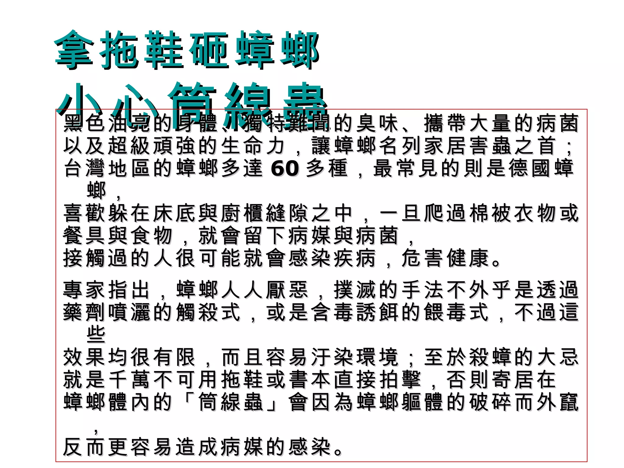 拿拖鞋砸蟑螂 小心筒線蟲 黑色油亮的身體、獨特難聞的臭味、攜帶大量的病菌 以及超級頑強的生命力，讓蟑螂名列家居害蟲之首； 台灣地區的蟑螂多達 60 多種，最常見的則是德國蟑螂， 喜歡躲在床底與廚櫃縫隙之中，一旦爬過棉被衣物或 餐具與食物，就會留下病媒與病菌， 接觸過的人很可能就會感染疾病，危害健康。 專家指出，蟑螂人人厭惡，撲滅的手法不外乎是透過 藥劑噴灑的觸殺式，或是含毒誘餌的餵毒式，不過這些 效果均很有限，而且容易汙染環境；至於殺蟑的大忌 就是千萬不可用拖鞋或書本直接拍擊，否則寄居在 蟑螂體內的「筒線蟲」會因為蟑螂軀體的破碎而外竄， 反而更容易造成病媒的感染。 