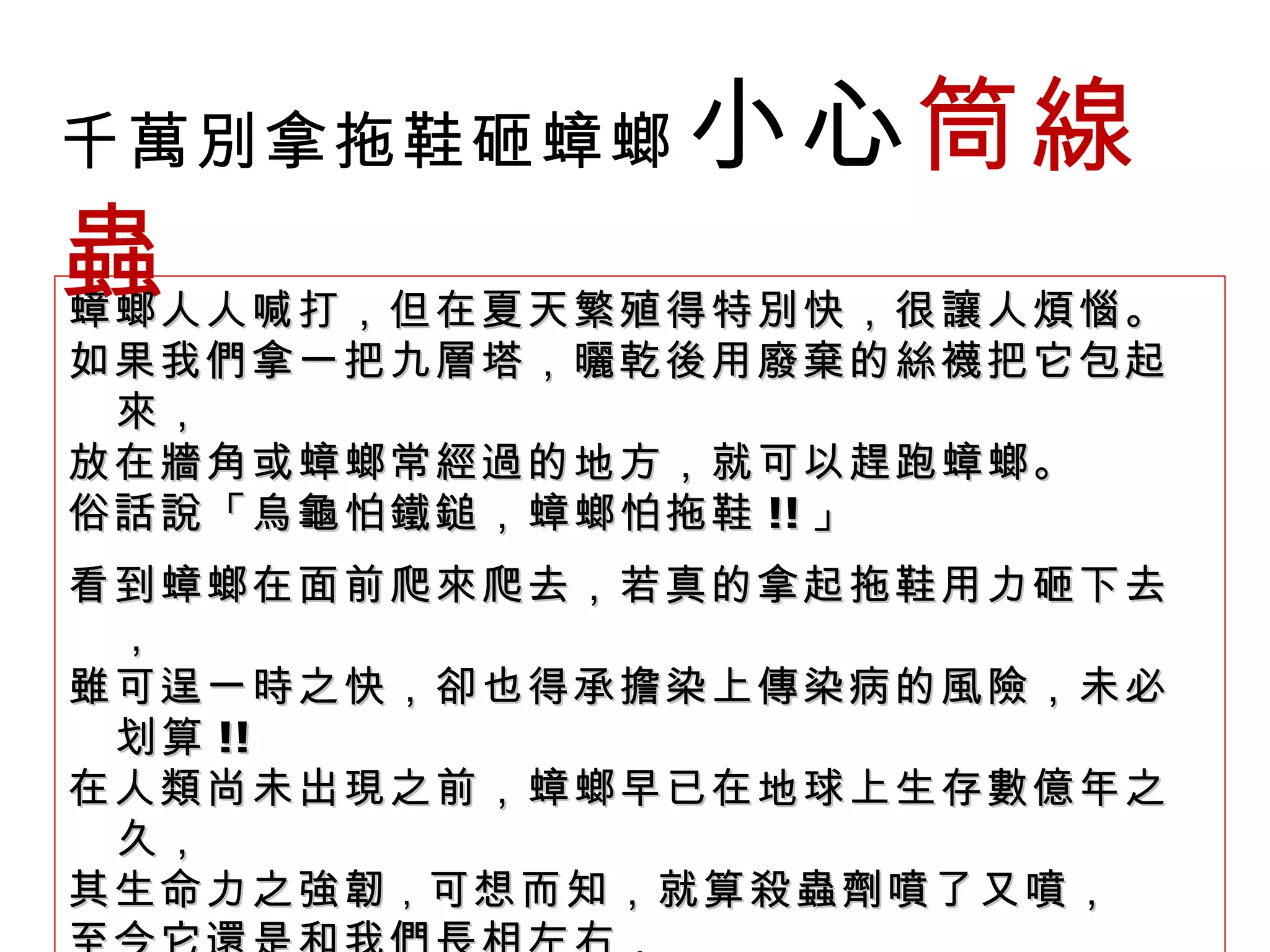 蟑螂人人喊打，但在夏天繁殖得特別快，很讓人煩惱。 如果我們拿一把九層塔，曬乾後用廢棄的絲襪把它包起來， 放在牆角或蟑螂常經過的地方，就可以趕跑蟑螂。 俗話說「烏龜怕鐵鎚，蟑螂怕拖鞋 !! 」 看到蟑螂在面前爬來爬去，若真的拿起拖鞋用力砸下去， 雖可逞一時之快，卻也得承擔染上傳染病的風險，未必划算 !! 在人類尚未出現之前，蟑螂早已在地球上生存數億年之久， 其生命力之強韌 ， 可想而知，就算殺蟲劑噴了又噴， 至今它還是和我們長相左右， 隨時會在廚房、洗手間甚至客廳不期而遇。 千萬別拿拖鞋砸蟑螂   小心 筒線蟲 