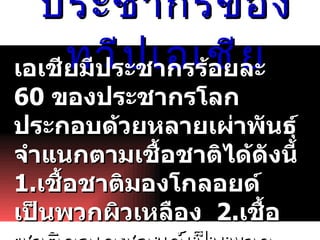 ประชากรของทวีป๶อเชีย เอเชียมีประชากรร้อยละ  60  ของประชากรโลก  ประกอบด้วยหลายเผ่าพันธุ์ จำแนกตามเชื้อชาติได้ดังนี้  1. เชื้อชาติมองโกลอยด์เป็นพวกผิวเหลือง  2. เชื้อชาติคอเคซอยด์เป็นพวกผิวขาว  3. เชื้อชาตินิกรอยด์ เป็นพวกผิวดำ  