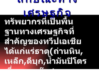 ลักษณะทางเศรษฐกิจ ทรัพยากรที่เป็นพื้นฐานทางเศรษฐกิจที่สำคัญของทวีป๶อเชีย ได้แก่ แร่ธาตุ ( ถ่านหิน , เหล็ก , ดีบุก , น้ำมันปิโตรเลี่ยมและก๊าซธรรมชาติ )   ดิน น้ำ ป่าไม้  สัตว์ป่า  