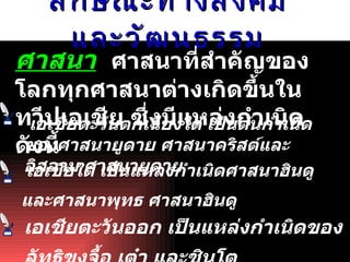 ลักษณะทางสังคมและวัฒนธรรม ศาสนา   ศาสนาที่สำคัญของโลกทุกศาสนาต่างเกิดขึ้นในทวีป๶อเชีย ซึ่งมีแหล่งกำเนิด ดังนี้ เอเชียตะวันตกเฉียงใต้ เป็นต้นกำเนิดของศาสนายูดาย ศาสนาคริสต์และอิสลาม ศาสนายูดาย   เอเชียใต้ เป็นแหล่งกำเนิดศาสนาฮินดูและศาสนาพุทธ ศาสนาฮินดู   เอเชียตะวันออก เป็นแหล่งกำเนิดของลัทธิขงจื้อ เต๋า และชินโต   