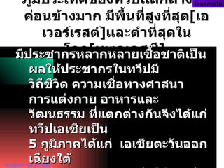 ภูมิประเทศของทวีปเเตกต่างกันค่อนข้างมาก มีพื้นที่สูงที่สุด [ เอเวอร์เรสต์ ] เเละตำที่สุดในโลก [ ทะเลเดสซี ]   นิเทศภายใน Wiraphol:  July 27, 2002 มีประชากรหลากหลายเชื้อชาติเป็นผลให้ประชากรในทวีปมี วิถีชีวิต ความเชื่อทางศาสนา  การแต่งกาย อาหารและวัฒนธรรม ที่แตกต่างกันจึงได้แก่ ทวีป๶อเชียเป็น  5  ภูมิภาคได้แก่   เอเชียตะวันออกเฉียงใต้  เอเชียตะวันออก เอเชียใต้ เอเชียตะวันตกเฉียงใต้  และเอเชียกลาง  