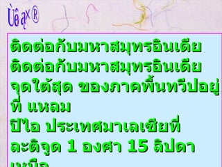 ทิศใต้ ติดต่อกับมหาสมุทรอินเดีย ติดต่อกับมหาสมุทรอินเดีย จุดใต้สุด ของภาคพื้นทวีปอยู่ที่ แหลม ปิไอ ประเทศมาเลเซียที่ละติจูด  1  องศา  15  ลิปดาเหนือ   
