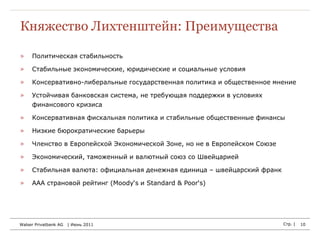 Княжество Лихтенштейн: Преимущества

»    Политическая стабильность

»    Стабильные экономические, юридические и социальные условия

»    Консервативно-либеральные государственная политика и общественное мнение

»    Устойчивая банковская система, не требующая поддержки в условиях
     финансового кризиса

»    Консервативная фискальная политика и стабильные общественные финансы

»    Низкие бюрократические барьеры

»    Членство в Европейской Экономической Зоне, но не в Европейском Союзе

»    Экономический, таможенный и валютный союз со Швейцарией

»    Стабильная валюта: официальная денежная единица – швейцарский франк

»    AAA страновой рейтинг (Moody‘s и Standard & Poor‘s)




Walser Privatbank AG   | Июнь 2011                                          Стр. |   10
 