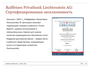 Raiffeisen Privatbank Liechtenstein AG:
Сертифицированная эксклюзивность
 Начиная с 2007 г., Райффайзен Приватбанк
 Лихтенштейн АГ регулярно занимает
 лидирующие позиции в рейтинге «Fuchs
 Report», широко используемом в
 немецкоязычных странах для оценки
 качества индивидуальных банковских услуг.

 Недавнее достижение Банка – первое место
 в рейтинге среди банков, оказывающих
 услуги на территории княжества
 Лихтенштейн.




Walser Privatbank AG   | Июнь 2011           Стр. |   18
 