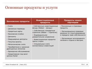 Основные продукты и услуги


                                         Инвестиционные                   Продукты наших
 Банковские продукты
                                            продукты                        партнеров
 » Счета                             » Собственные инвестиционные     » Пенсионные и страховые
                                     фонды (Walser – фонды)           продукты
 » Денежные переводы
                                     » Собственные стандартные
 » Кредитные карты                                                    » Организационно-правовые
                                     стратегии (Walser – стратегии)   решения по структурированию
 » Банковские ячейки
                                     » Индивидуальное                 и передаче прав собственности
 » Депозиты                          доверительное управление
                                                                      » Организация эксклюзивного
 » Фидуциарные депозиты              » Инвестиционные продукты        лечения и отдыха в Австрии.
 » Покупка валюты                    третьх сторон

 » Металлические счета               » Специальные счета
                                     коллективных инвестиций
 » Приобретение и хранение
 драгоценных металлов
 » Брокерское обслуживание
 » Кредитование под залог
 ценных бумаг




Walser Privatbank AG   | Июнь 2011                                                            Стр. |   20
 