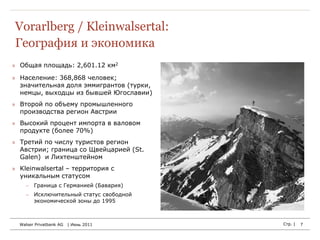 Vorarlberg / Kleinwalsertal:
География и экономика
» Общая площадь: 2,601.12 км2

» Население: 368,868 человек;
  значительная доля эммигрантов (турки,
  немцы, выходцы из бывшей Югославии)
» Второй по объему промышленного
  производства регион Австрии
» Высокий процент импорта в валовом
  продукте (более 70%)
» Третий по числу туристов регион
  Австрии; граница со Щвейцарией (St.
  Galen) и Лихтенштейном
» Kleinwalsertal – территория с
  уникальным статусом
     Граница с Германией (Бавария)
     Исключительный статус свободной
      экономической зоны до 1995



  Walser Privatbank AG   | Июнь 2011      Стр. |   7
 