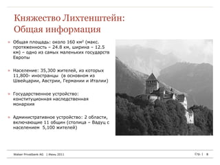 Княжество Лихтенштейн:
  Общая информация
» Общая площадь: около 160 км2 (макс.
  протяженность – 24.8 км, ширина – 12.5
  км) – одно из самых маленьких государств
  Европы


» Население: 35,300 жителей, из которых
  11,800- иностранцы (в основном из
  Швейцарии, Австрии, Германии и Италии)


» Государственное устройство:
  конституционная наследственная
  монархия


» Административное устройство: 2 области,
  включающие 11 общин (столица – Вадуц с
  населением 5,100 жителей)




  Walser Privatbank AG   | Июнь 2011         Стр. |   8
 
