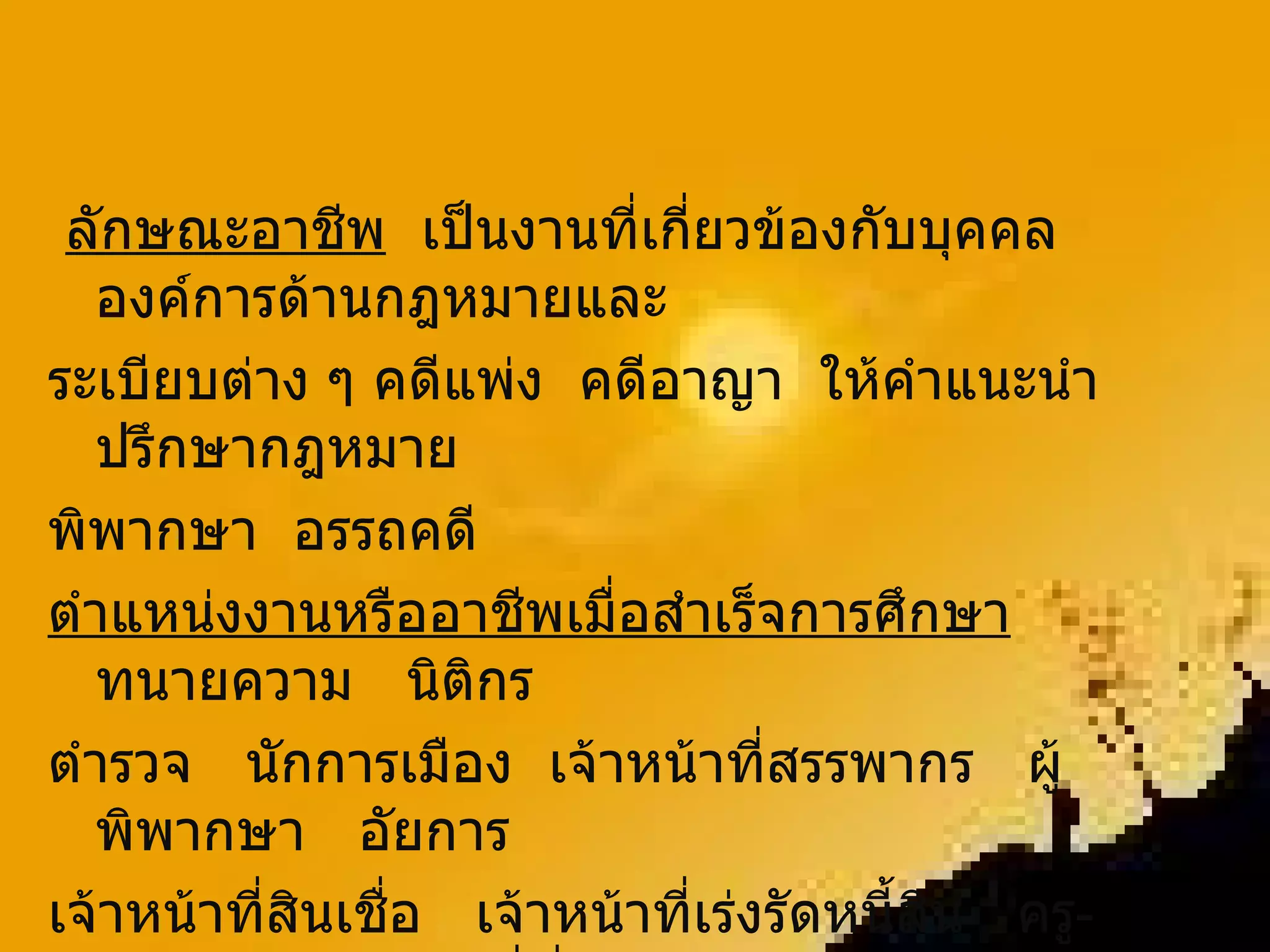 ลักษณะอาชีพ   เป็นงานที่เกี่ยวข้องกับบุคคล  องค์การด้านกฎหมายและ ระเบียบต่าง ๆ คดีแพ่ง  คดีอาญา  ให้คำแนะนำปรึกษากฎหมาย  พิพากษา  อรรถคดี ตำแหน่งงานหรืออาชีพเมื่อสำเร็จการศึกษา   ทนายความ  นิติกร  ตำรวจ  นักการเมือง  เจ้าหน้าที่สรรพากร  ผู้พิพากษา  อัยการ  เจ้าหน้าที่สินเชื่อ  เจ้าหน้าที่เร่งรัดหนี้สิน  ครู - อาจารย์  เจ้าหน้าที่ที่ดิน  เจ้าหน้าที่แรงงานสัมพันธ์  ที่ปรึกษากฎหมาย  ฯลฯ 