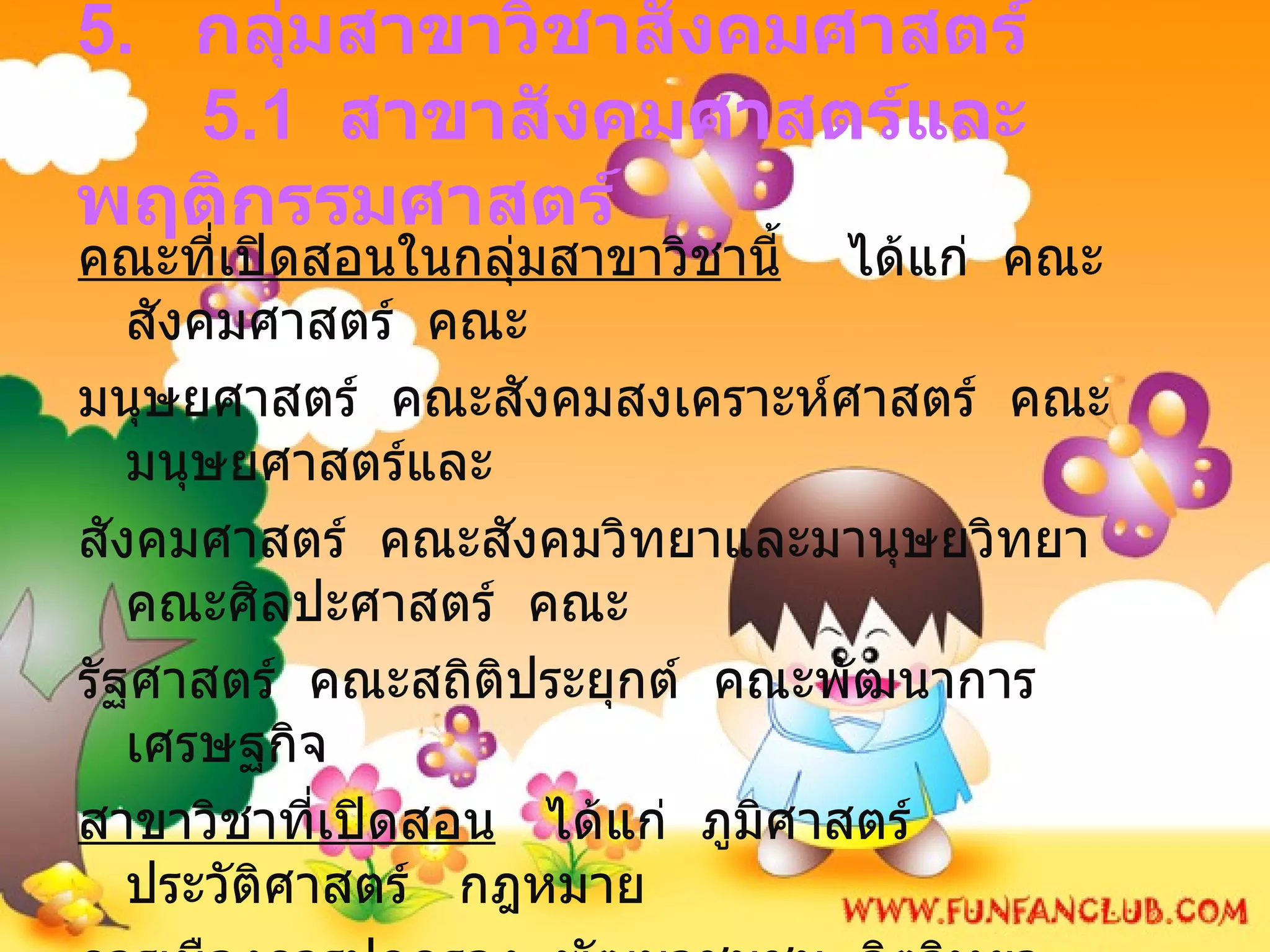 5.  กลุ่มสาขาวิชาสังคมศาสตร์   5.1  สาขาสังคมศาสตร์และพฤติกรรมศาสตร์ คณะที่เปิดสอนในกลุ่มสาขาวิชานี้   ได้แก่  คณะสังคมศาสตร์  คณะ มนุษยศาสตร์  คณะสังคมสงเคราะห์ศาสตร์  คณะมนุษยศาสตร์และ สังคมศาสตร์  คณะสังคมวิทยาและมานุษยวิทยา  คณะศิลปะศาสตร์  คณะ รัฐศาสตร์  คณะสถิติประยุกต์  คณะพัฒนาการเศรษฐกิจ สาขาวิชาที่เปิดสอน   ได้แก่  ภูมิศาสตร์  ประวัติศาสตร์  กฎหมาย  การเมืองการปกครอง  พัฒนาชุมชน  จิตวิทยา  เทคโนโลยีสังคม  สัมมนาคม  บรรณารักษศาสตร์  การพัฒนาทรัพยากรมนุษย์  การวิเคราะห์ และวางแผน ทางสังคม ฯลฯ 