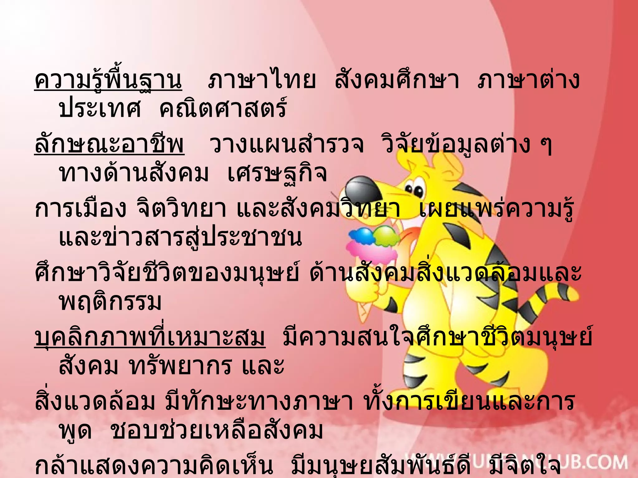 ความรู้พื้นฐาน   ภาษาไทย  สังคมศึกษา  ภาษาต่างประเทศ  คณิตศาสตร์ ลักษณะอาชีพ   วางแผนสำรวจ  วิจัยข้อมูลต่าง ๆ ทางด้านสังคม  เศรษฐกิจ  การเมือง จิตวิทยา และสังคมวิทยา  เผยแพร่ความรู้และข่าวสารสู่ประชาชน  ศึกษาวิจัยชีวิตของมนุษย์ ด้านสังคมสิ่งแวดล้อมและพฤติกรรม บุคลิกภาพที่เหมาะสม   มีความสนใจศึกษาชีวิตมนุษย์ สังคม ทรัพยากร และ สิ่งแวดล้อม มีทักษะทางภาษา ทั้งการเขียนและการพูด  ชอบช่วยเหลือสังคม  กล้าแสดงความคิดเห็น  มีมนุษยสัมพันธ์ดี  มีจิตใจโอบอ้อมอารี ตำแหน่งงานหรืออาชีพเมื่อสำเร็จการศึกษา  นักสังคมสงเคราะห์ นักสังคมวิทยา และมานุษยวิทยา  นักจิตวิทยา  นักวิเคราะห์นโยบายและแผน  เจ้าหน้าที่ ฝึกอบรม  เจ้าหน้าที่ประชาสัมพันธ์  มัคคุเทศก์  ผู้สื่อข่าว  ครูอาจารย์  เจ้าหน้าที่ฝ่ายปกครอง  ปลัดอำเภอ  นักบริหารงานบุคคล ฯลฯ 