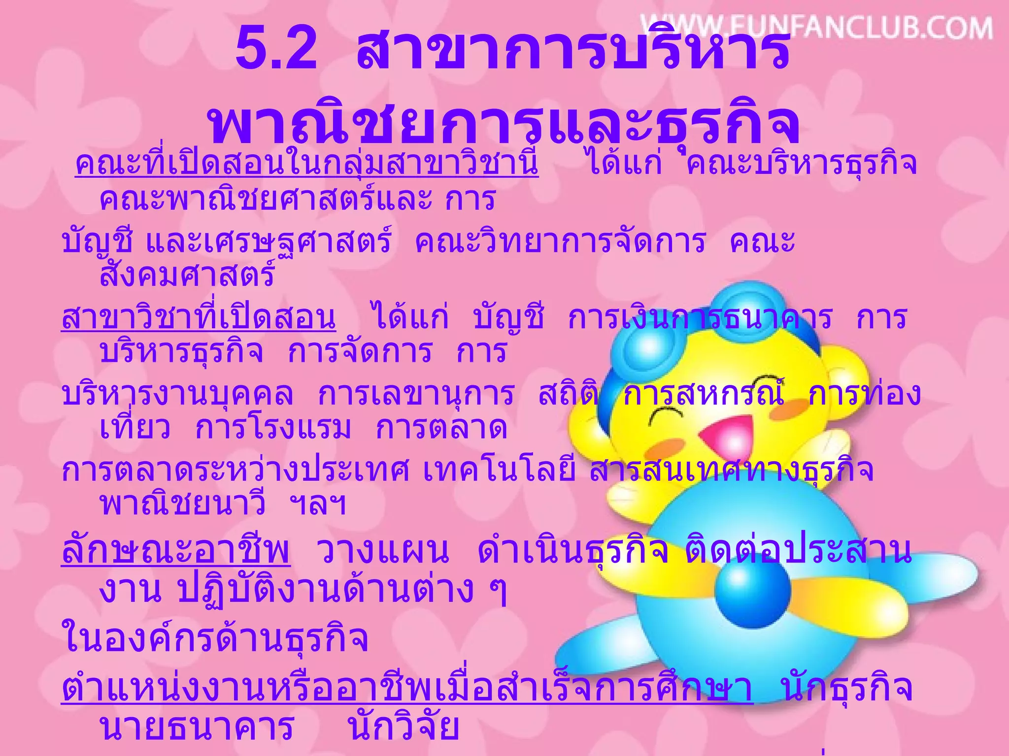 5.2  สาขาการบริหารพาณิชยการและธุรกิจ คณะที่เปิดสอนในกลุ่มสาขาวิชานี้   ได้แก่  คณะบริหารธุรกิจ  คณะพาณิชยศาสตร์และ การ บัญชี และเศรษฐศาสตร์  คณะวิทยาการจัดการ  คณะสังคมศาสตร์ สาขาวิชาที่เปิดสอน   ได้แก่  บัญชี  การเงินการธนาคาร  การบริหารธุรกิจ  การจัดการ  การ บริหารงานบุคคล  การเลขานุการ  สถิติ  การสหกรณ์  การท่องเที่ยว  การโรงแรม  การตลาด  การตลาดระหว่างประเทศ เทคโนโลยี สารสนเทศทางธุรกิจ พาณิชยนาวี  ฯลฯ ลักษณะอาชีพ   วางแผน  ดำเนินธุรกิจ ติดต่อประสานงาน ปฏิบัติงานด้านต่าง ๆ  ในองค์กรด้านธุรกิจ ตำแหน่งงานหรืออาชีพเมื่อสำเร็จการศึกษา   นักธุรกิจ  นายธนาคาร  นักวิจัย ตลาด   ผู้ขายประกัน  พนักงานขาย  เจ้าหน้าที่วัสดุ  เจ้าหน้าที่วิเคราะห์ นโยบายและแผน  เจ้าหน้าที่การเงิน  เจ้าหน้าที่การคลัง  สรรพากร  สมุห์บัญชี  พนักงานคุมสต๊อกสินค้า  โปรแกรมเมอร์  ครูอาจารย์  ฯลฯ 