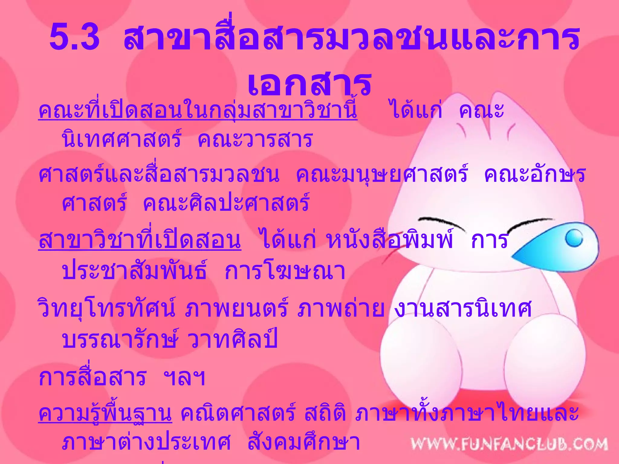 5.3  สาขาสื่อสารมวลชนและการเอกสาร คณะที่เปิดสอนในกลุ่มสาขาวิชานี้   ได้แก่  คณะนิเทศศาสตร์  คณะวารสาร ศาสตร์และสื่อสารมวลชน  คณะมนุษยศาสตร์  คณะอักษรศาสตร์  คณะศิลปะศาสตร์ สาขาวิชาที่เปิดสอน   ได้แก่ หนังสือพิมพ์  การประชาสัมพันธ์  การโฆษณา  วิทยุโทรทัศน์   ภาพยนตร์ ภาพถ่าย งานสารนิเทศ บรรณารักษ์ วาทศิลป์  การสื่อสาร  ฯลฯ ความรู้พื้นฐาน  คณิตศาสตร์ สถิติ ภาษาทั้งภาษาไทยและภาษาต่างประเทศ  สังคมศึกษา บุคลิกภาพที่เหมาะสม  เป็นคนคล่องตัวเชิงธุรกิจ  มีความสามารถในการวางแผน   ฉลาดเฉลียว  มีไหวพริบ  สนใจข่าวสารและเศรษฐกิจ  มีความละเอียด รอบคอบ  สุขุม ขยันหมั่นเพียร กล้าตัดสินใจ  เชื่อมั่นในตัวเอง  มีความสามารถ ทางคณิตศาสตร์และสถิติ 