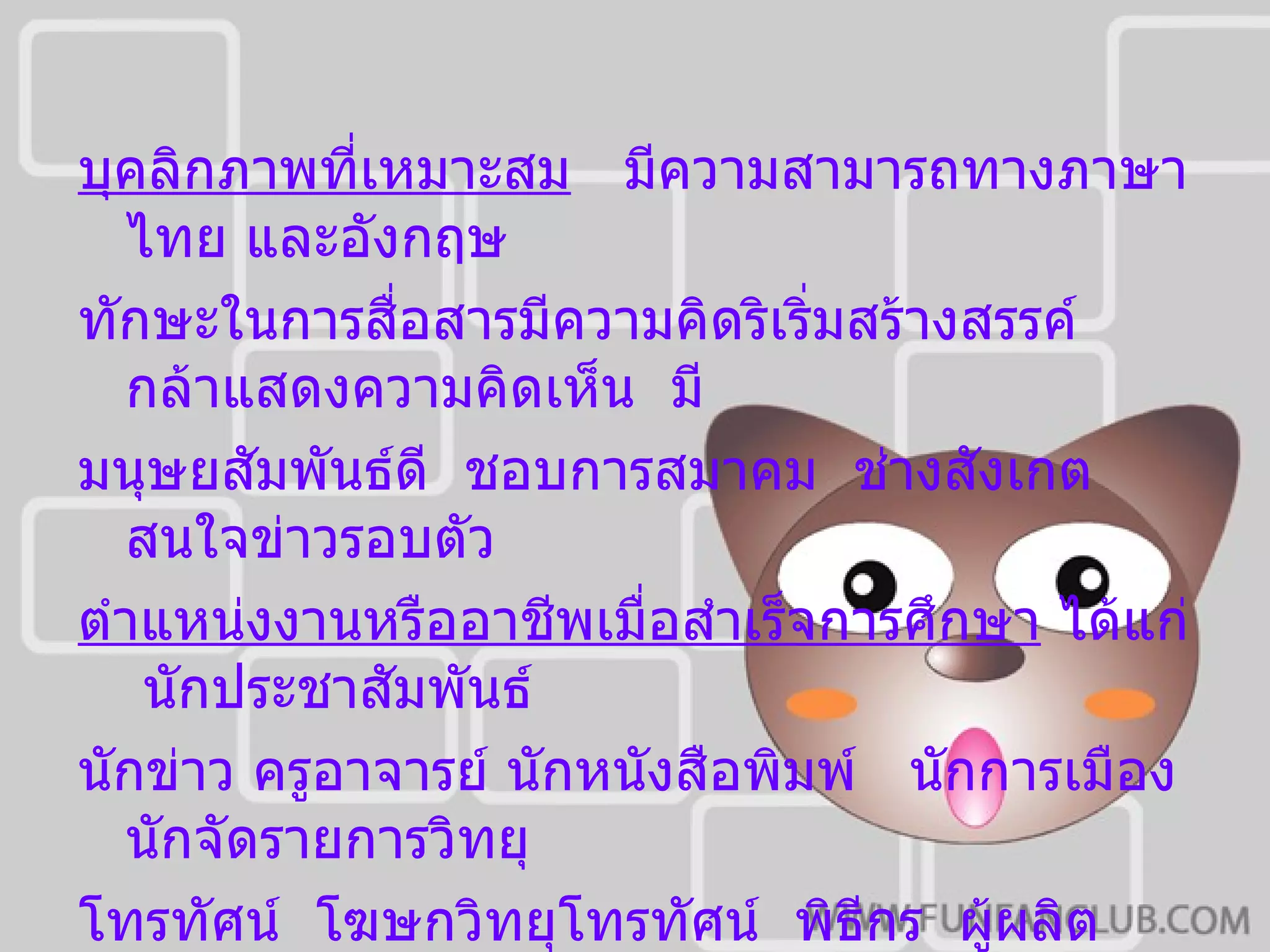 บุคลิกภาพที่เหมาะสม   มีความสามารถทางภาษาไทย และอังกฤษ  ทักษะในการสื่อสารมีความคิดริเริ่มสร้างสรรค์  กล้าแสดงความคิดเห็น  มี มนุษยสัมพันธ์ดี  ชอบการสมาคม  ช่างสังเกต   สนใจข่าวรอบตัว ตำแหน่งงานหรืออาชีพเมื่อสำเร็จการศึกษา  ได้แก่  นักประชาสัมพันธ์  นักข่าว ครูอาจารย์ นักหนังสือพิมพ์  นักการเมือง  นักจัดรายการวิทยุ โทรทัศน์  โฆษกวิทยุโทรทัศน์  พิธีกร  ผู้ผลิตภาพยนตร์  เป็นต้น 