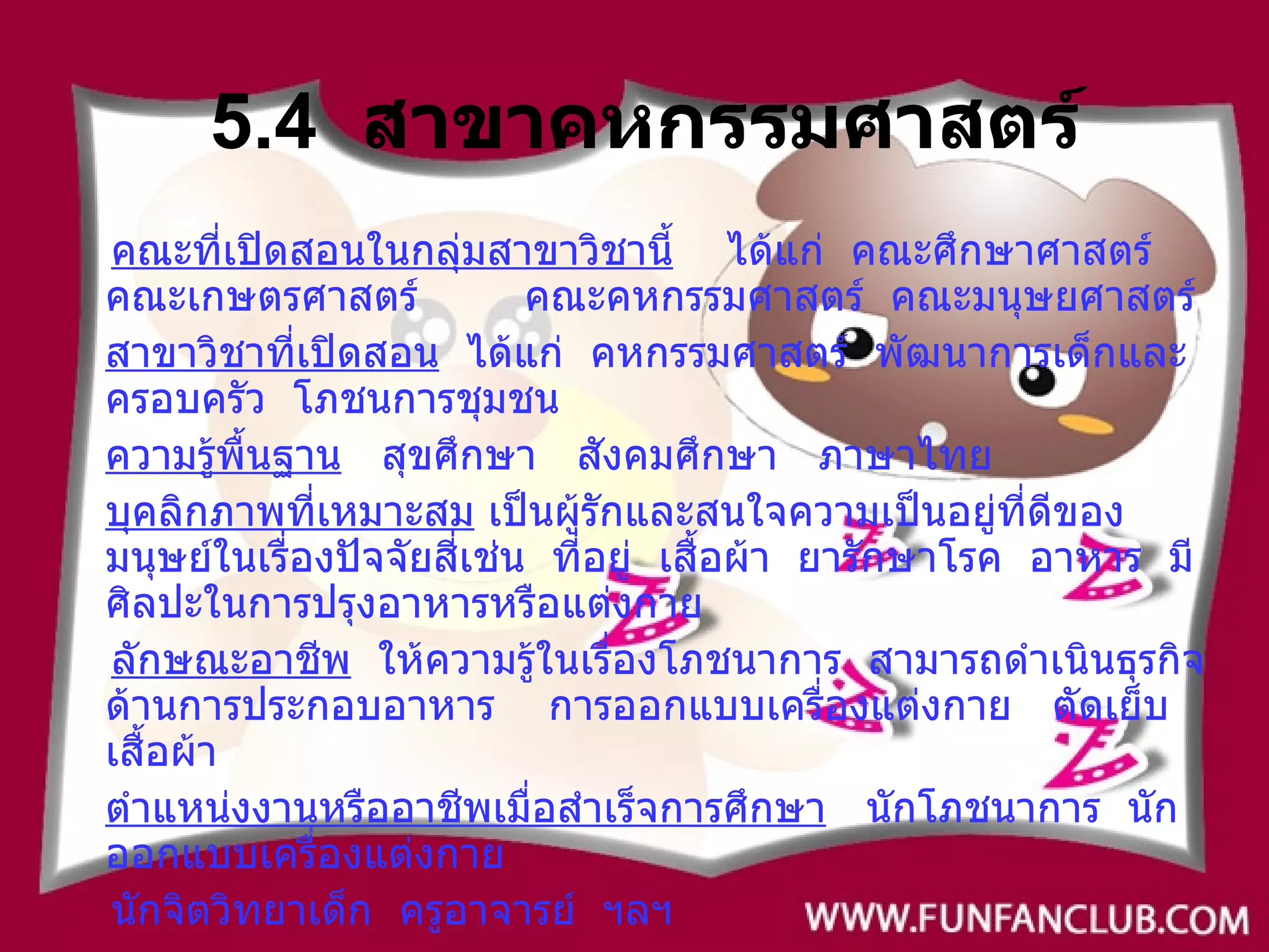5.4  สาขาคหกรรมศาสตร์ คณะที่เปิดสอนในกลุ่มสาขาวิชานี้   ได้แก่  คณะศึกษาศาสตร์  คณะเกษตรศาสตร์  คณะคหกรรมศาสตร์  คณะมนุษยศาสตร์ สาขาวิชาที่เปิดสอน   ได้แก่  คหกรรมศาสตร์  พัฒนาการเด็กและครอบครัว  โภชนการชุมชน ความรู้พื้นฐาน   สุขศึกษา  สังคมศึกษา  ภาษาไทย บุคลิกภาพที่เหมาะสม  เป็นผู้รักและสนใจความเป็นอยู่ที่ดีของมนุษย์ในเรื่องปัจจัยสี่เช่น  ที่อยู่  เสื้อผ้า  ยารักษาโรค  อาหาร  มีศิลปะในการปรุงอาหารหรือแต่งกาย ลักษณะอาชีพ   ให้ความรู้ในเรื่องโภชนาการ  สามารถดำเนินธุรกิจด้านการประกอบอาหาร   การออกแบบเครื่องแต่งกาย  ตัดเย็บเสื้อผ้า ตำแหน่งงานหรืออาชีพเมื่อสำเร็จการศึกษา   นักโภชนาการ  นักออกแบบเครื่องแต่งกาย นักจิตวิทยาเด็ก  ครูอาจารย์  ฯลฯ  