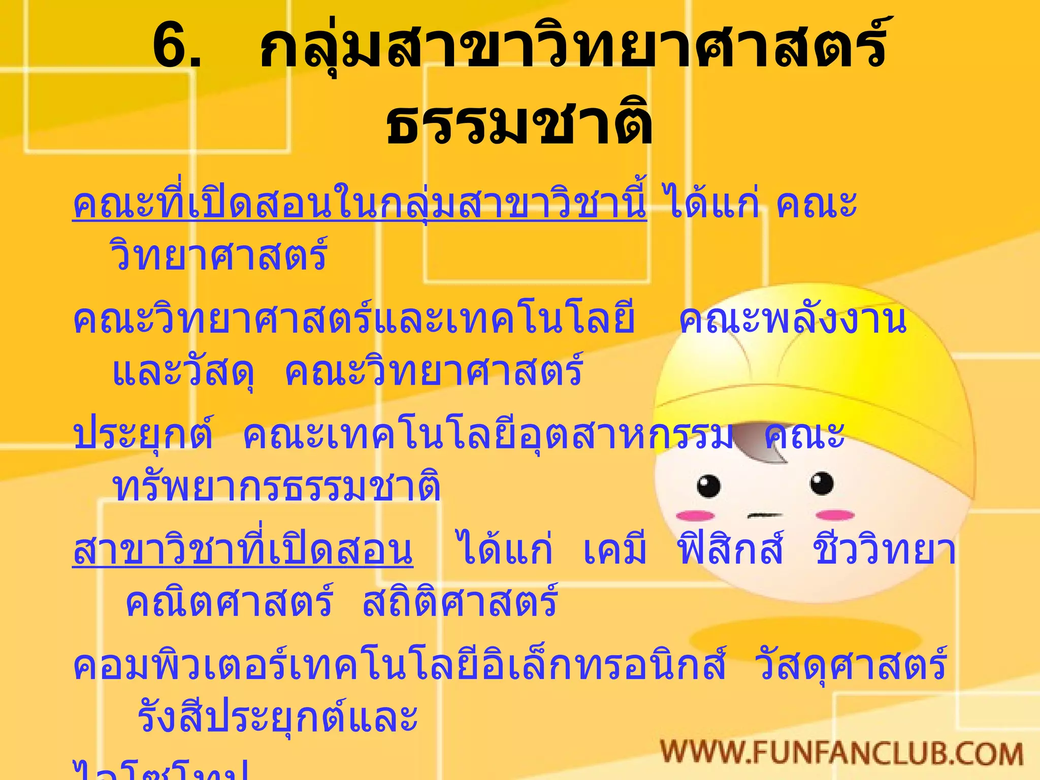 6.  กลุ่มสาขาวิทยาศาสตร์ธรรมชาติ คณะที่เปิดสอนในกลุ่มสาขาวิชานี้  ได้แก่ คณะวิทยาศาสตร์  คณะวิทยาศาสตร์และเทคโนโลยี  คณะพลังงานและวัสดุ  คณะวิทยาศาสตร์ ประยุกต์  คณะเทคโนโลยีอุตสาหกรรม  คณะทรัพยากรธรรมชาติ สาขาวิชาที่เปิดสอน   ได้แก่  เคมี  ฟิสิกส์  ชีววิทยา  คณิตศาสตร์  สถิติศาสตร์  คอมพิวเตอร์เทคโนโลยีอิเล็กทรอนิกส์  วัสดุศาสตร์  รังสีประยุกต์และ ไอโซโทป ความรู้พื้นฐาน   คณิตศาสตร์  วิทยาศาสตร์  เคมี  ฟิสิกส์  ชีววิทยา  ภาษาอังกฤษ 