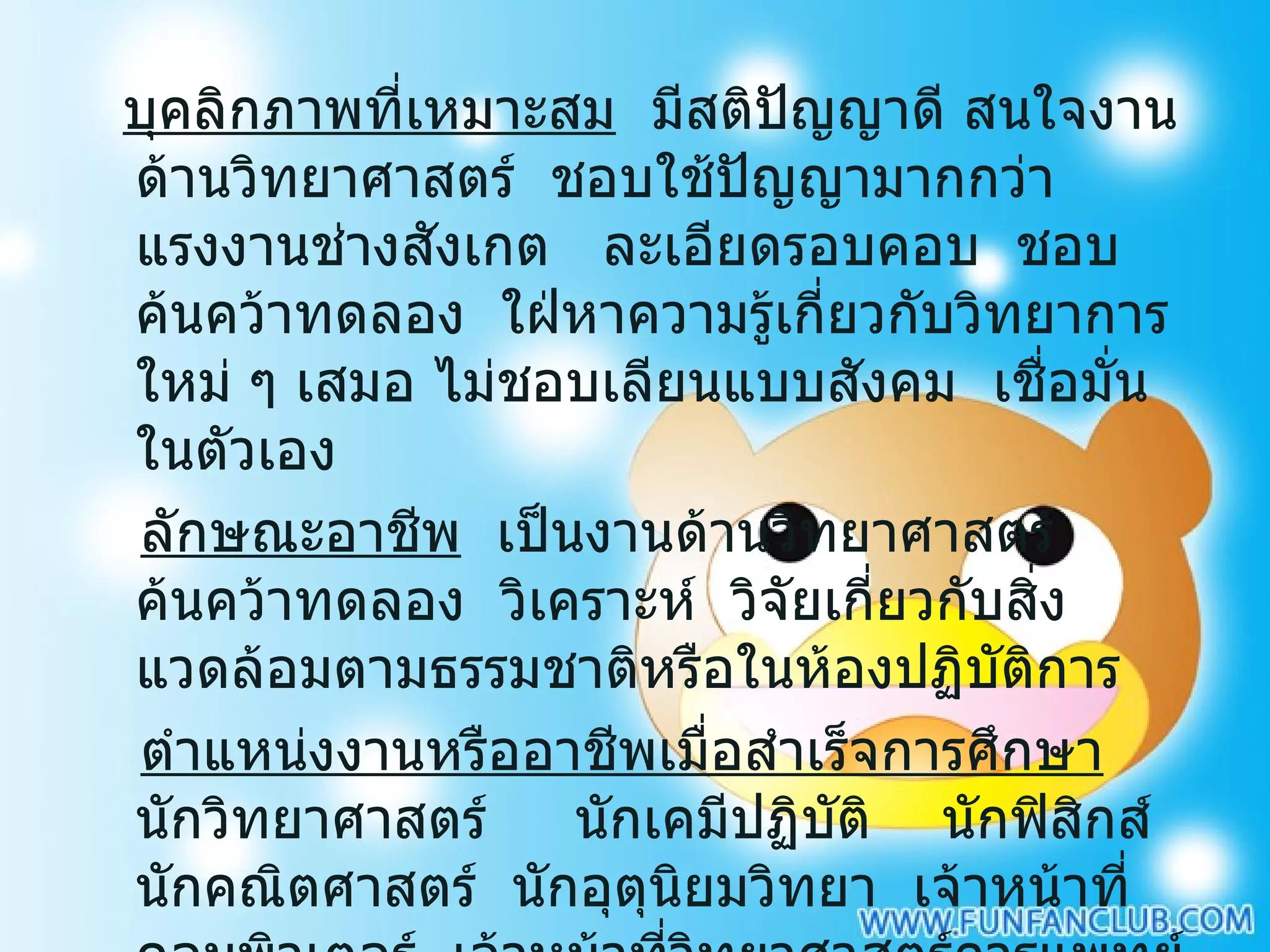 บุคลิกภาพที่เหมาะสม   มีสติปัญญาดี สนใจงานด้านวิทยาศาสตร์  ชอบใช้ปัญญามากกว่าแรงงานช่างสังเกต  ละเอียดรอบคอบ  ชอบค้นคว้าทดลอง  ใฝ่หาความรู้เกี่ยวกับวิทยาการใหม่ ๆ เสมอ ไม่ชอบเลียนแบบสังคม  เชื่อมั่นในตัวเอง ลักษณะอาชีพ   เป็นงานด้านวิทยาศาสตร์  ค้นคว้าทดลอง  วิเคราะห์  วิจัยเกี่ยวกับสิ่งแวดล้อมตามธรรมชาติหรือในห้องปฏิบัติการ   ตำแหน่งงานหรืออาชีพเมื่อสำเร็จการศึกษา   นักวิทยาศาสตร์  นักเคมีปฏิบัติ  นักฟิสิกส์  นักคณิตศาสตร์  นักอุตุนิยมวิทยา  เจ้าหน้าที่คอมพิวเตอร์  เจ้าหน้าที่วิทยาศาสตร์การแพทย์ นักนิเวศวิทยา  นักธรณีวิทยา  นักวิเคราะห์วิจัย  ครูอาจารย์  ฯลฯ 