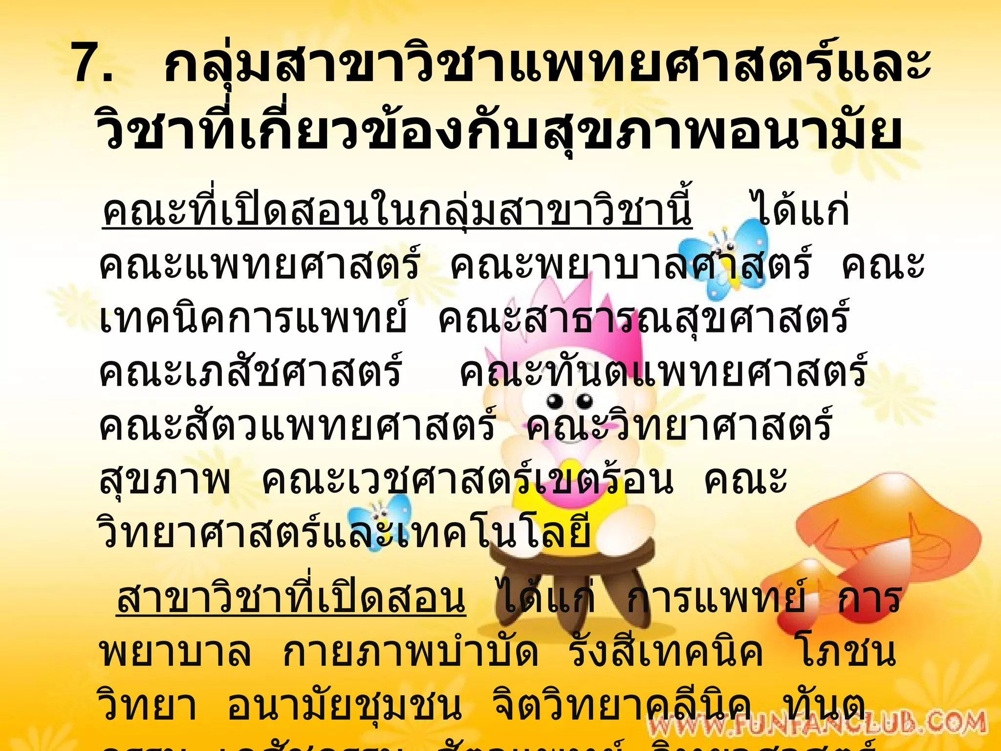 7.  กลุ่มสาขาวิชาแพทยศาสตร์และวิชาที่เกี่ยวข้องกับสุขภาพอนามัย คณะที่เปิดสอนในกลุ่มสาขาวิชานี้   ได้แก่  คณะแพทยศาสตร์  คณะพยาบาลศาสตร์  คณะเทคนิคการแพทย์  คณะสาธารณสุขศาสตร์  คณะเภสัชศาสตร์  คณะทันตแพทยศาสตร์  คณะสัตวแพทยศาสตร์  คณะวิทยาศาสตร์สุขภาพ  คณะเวชศาสตร์เขตร้อน  คณะวิทยาศาสตร์และเทคโนโลยี สาขาวิชาที่เปิดสอน   ได้แก่  การแพทย์  การพยาบาล  กายภาพบำบัด  รังสีเทคนิค  โภชนวิทยา  อนามัยชุมชน  จิตวิทยาคลีนิค  ทันตกรรม  เภสัชกรรม  สัตวแพทย์  วิทยาศาสตร์การแพทย์ 