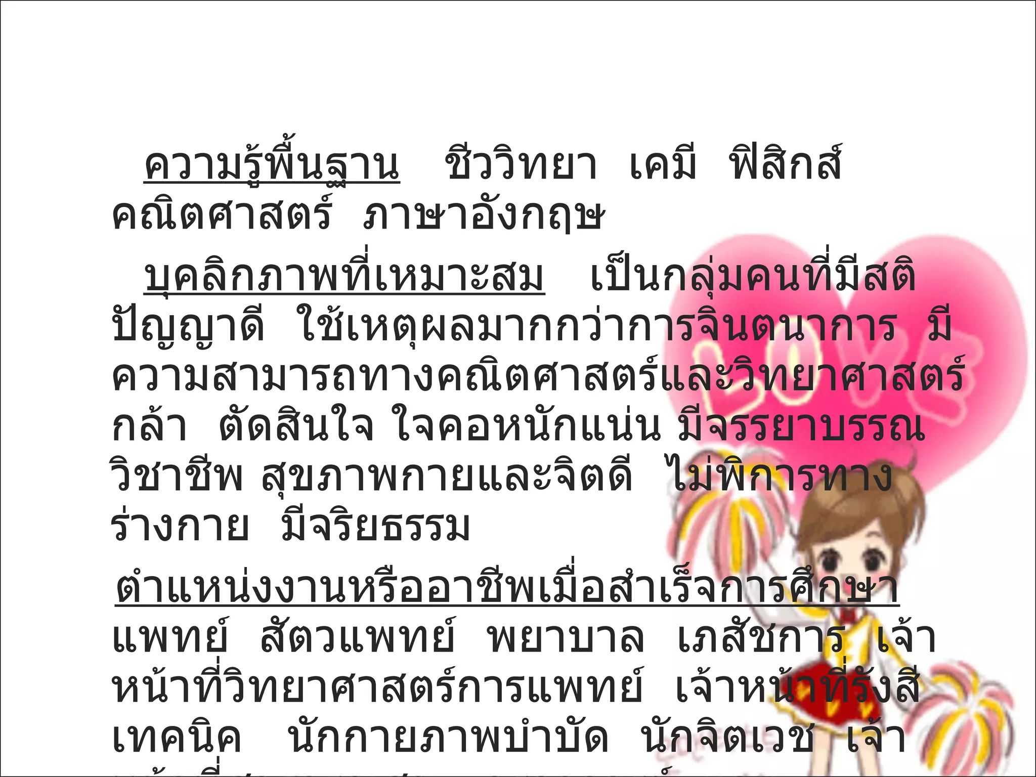 ความรู้พื้นฐาน   ชีววิทยา  เคมี  ฟิสิกส์  คณิตศาสตร์  ภาษาอังกฤษ บุคลิกภาพที่เหมาะสม   เป็นกลุ่มคนที่มีสติปัญญาดี  ใช้เหตุผลมากกว่าการจินตนาการ  มีความสามารถทางคณิตศาสตร์และวิทยาศาสตร์  กล้า  ตัดสินใจ ใจคอหนักแน่น มีจรรยาบรรณวิชาชีพ สุขภาพกายและจิตดี  ไม่พิการทางร่างกาย  มีจริยธรรม ตำแหน่งงานหรืออาชีพเมื่อสำเร็จการศึกษา   แพทย์  สัตวแพทย์  พยาบาล  เภสัชการ  เจ้าหน้าที่วิทยาศาสตร์การแพทย์  เจ้าหน้าที่รังสีเทคนิค  นักกายภาพบำบัด  นักจิตเวช  เจ้าหน้าที่สาธารณสุข   ครูอาจารย์  ฯลฯ 