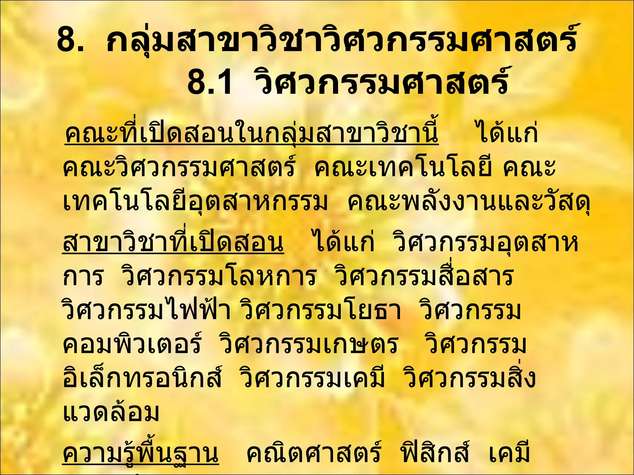 8.  กลุ่มสาขาวิชาวิศวกรรมศาสตร์   8.1  วิศวกรรมศาสตร์ คณะที่เปิดสอนในกลุ่มสาขาวิชานี้   ได้แก่  คณะวิศวกรรมศาสตร์  คณะเทคโนโลยี คณะเทคโนโลยีอุตสาหกรรม  คณะพลังงานและวัสดุ สาขาวิชาที่เปิดสอน   ได้แก่  วิศวกรรมอุตสาหการ  วิศวกรรมโลหการ  วิศวกรรมสื่อสาร  วิศวกรรมไฟฟ้า วิศวกรรมโยธา  วิศวกรรมคอมพิวเตอร์  วิศวกรรมเกษตร  วิศวกรรมอิเล็กทรอนิกส์   วิศวกรรมเคมี  วิศวกรรมสิ่งแวดล้อม ความรู้พื้นฐาน   คณิตศาสตร์  ฟิสิกส์  เคมี  ภาษาอังกฤษ 
