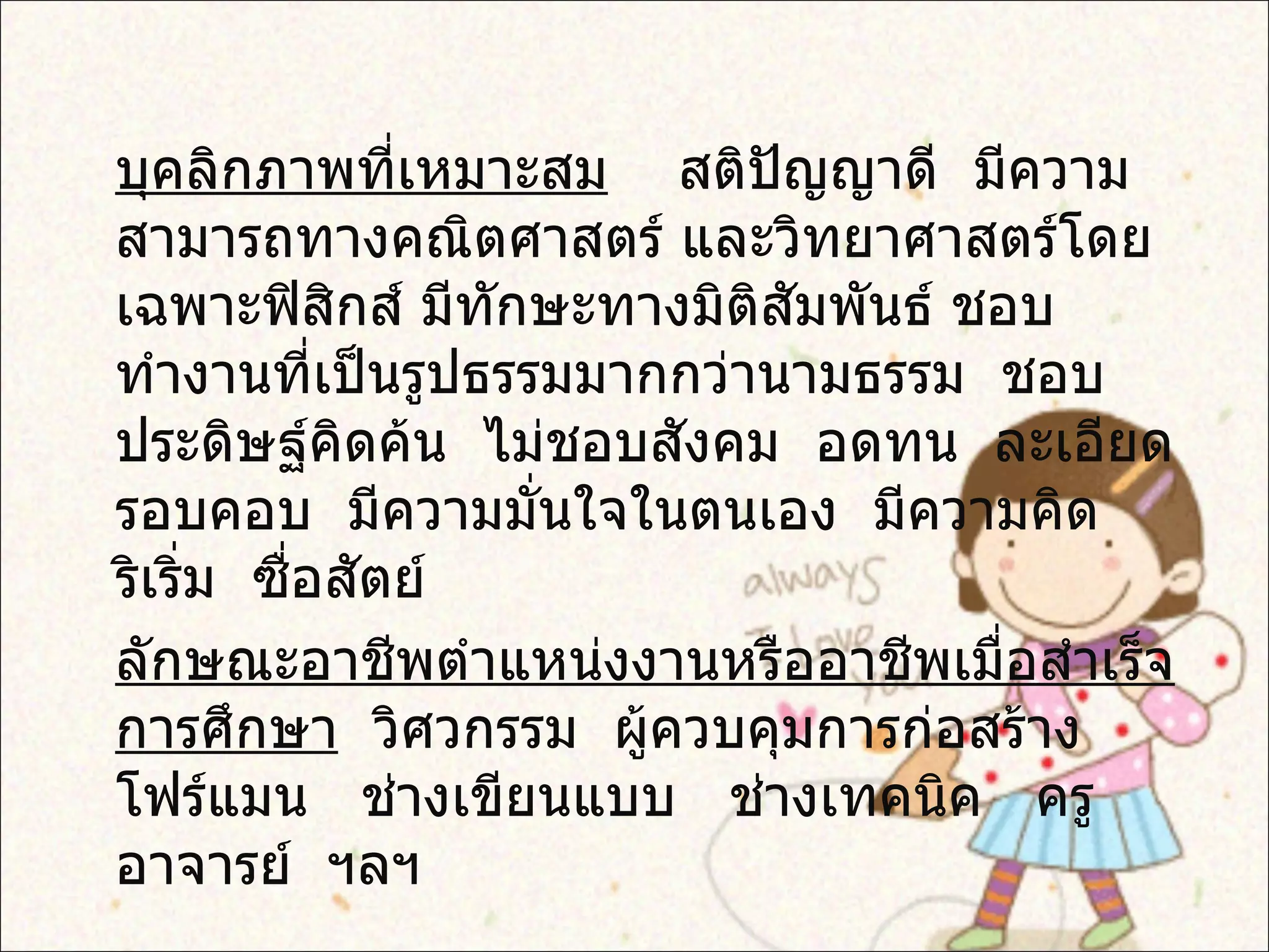 บุคลิกภาพที่เหมาะสม   สติปัญญาดี  มีความสามารถทางคณิตศาสตร์ และวิทยาศาสตร์โดยเฉพาะฟิสิกส์ มีทักษะทางมิติสัมพันธ์ ชอบทำงานที่เป็นรูปธรรมมากกว่านามธรรม  ชอบประดิษฐ์คิดค้น  ไม่ชอบสังคม  อดทน  ละเอียดรอบคอบ  มีความมั่นใจในตนเอง  มีความคิดริเริ่ม  ซื่อสัตย์ ลักษณะอาชีพตำแหน่งงานหรืออาชีพเมื่อสำเร็จการศึกษา   วิศวกรรม  ผู้ควบคุมการก่อสร้าง   โฟร์แมน  ช่างเขียนแบบ  ช่างเทคนิค  ครูอาจารย์  ฯลฯ 