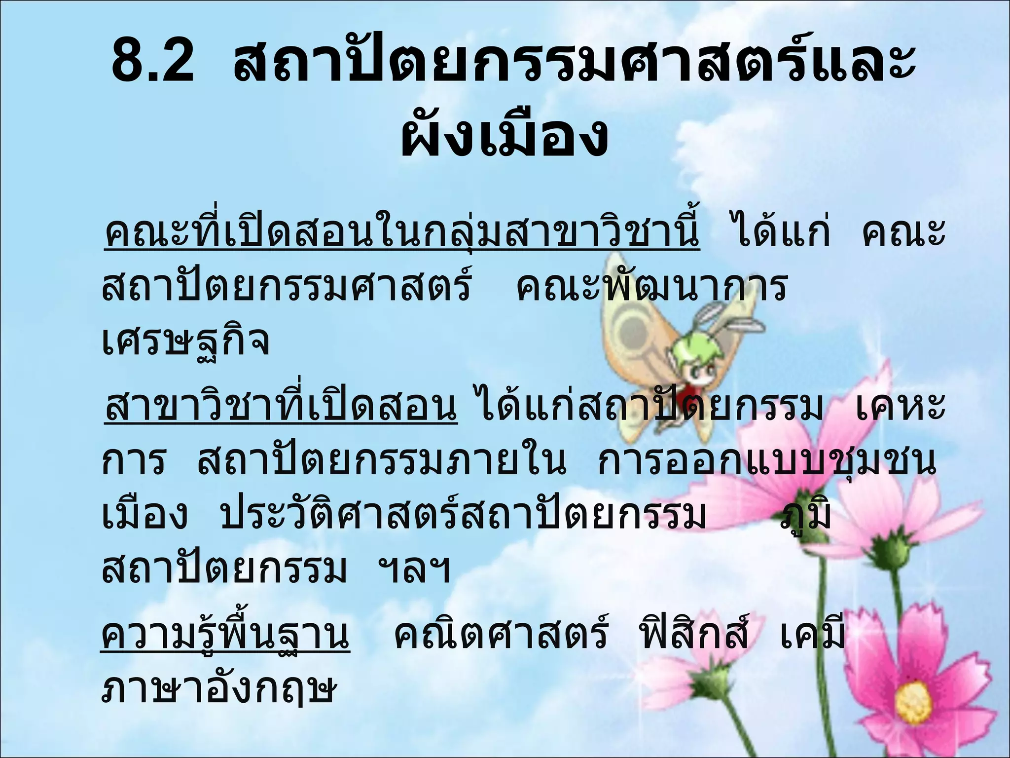 8.2  สถาปัตยกรรมศาสตร์และผังเมือง คณะที่เปิดสอนในกลุ่มสาขาวิชานี้   ได้แก่  คณะสถาปัตยกรรมศาสตร์  คณะพัฒนาการ  เศรษฐกิจ  สาขาวิชาที่เปิดสอน  ได้แก่สถาปัตยกรรม  เคหะการ  สถาปัตยกรรมภายใน  การออกแบบชุมชนเมือง  ประวัติศาสตร์สถาปัตยกรรม  ภูมิสถาปัตยกรรม  ฯลฯ ความรู้พื้นฐาน   คณิตศาสตร์  ฟิสิกส์  เคมี  ภาษาอังกฤษ 