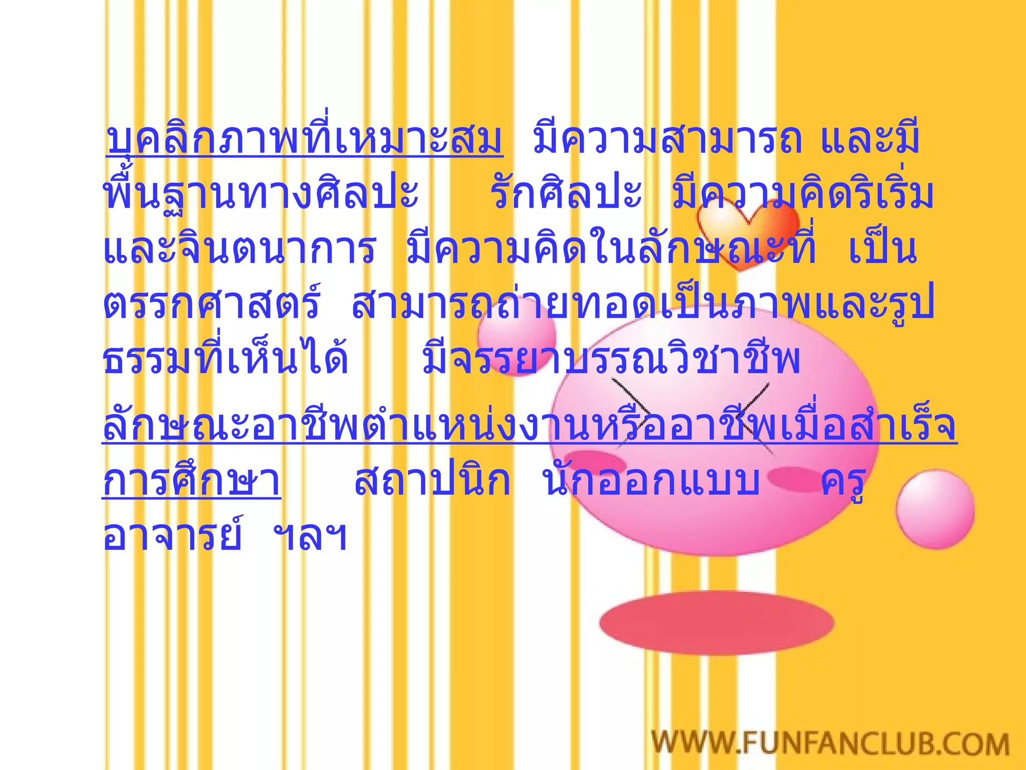 บุคลิกภาพที่เหมาะสม   มีความสามารถ และมีพื้นฐานทางศิลปะ  รักศิลปะ  มีความคิดริเริ่มและจินตนาการ  มีความคิดในลักษณะที่  เป็นตรรกศาสตร์  สามารถถ่ายทอดเป็นภาพและรูปธรรมที่เห็นได้  มีจรรยาบรรณวิชาชีพ ลักษณะอาชีพตำแหน่งงานหรืออาชีพเมื่อสำเร็จการศึกษา   สถาปนิก  นักออกแบบ  ครูอาจารย์  ฯลฯ 