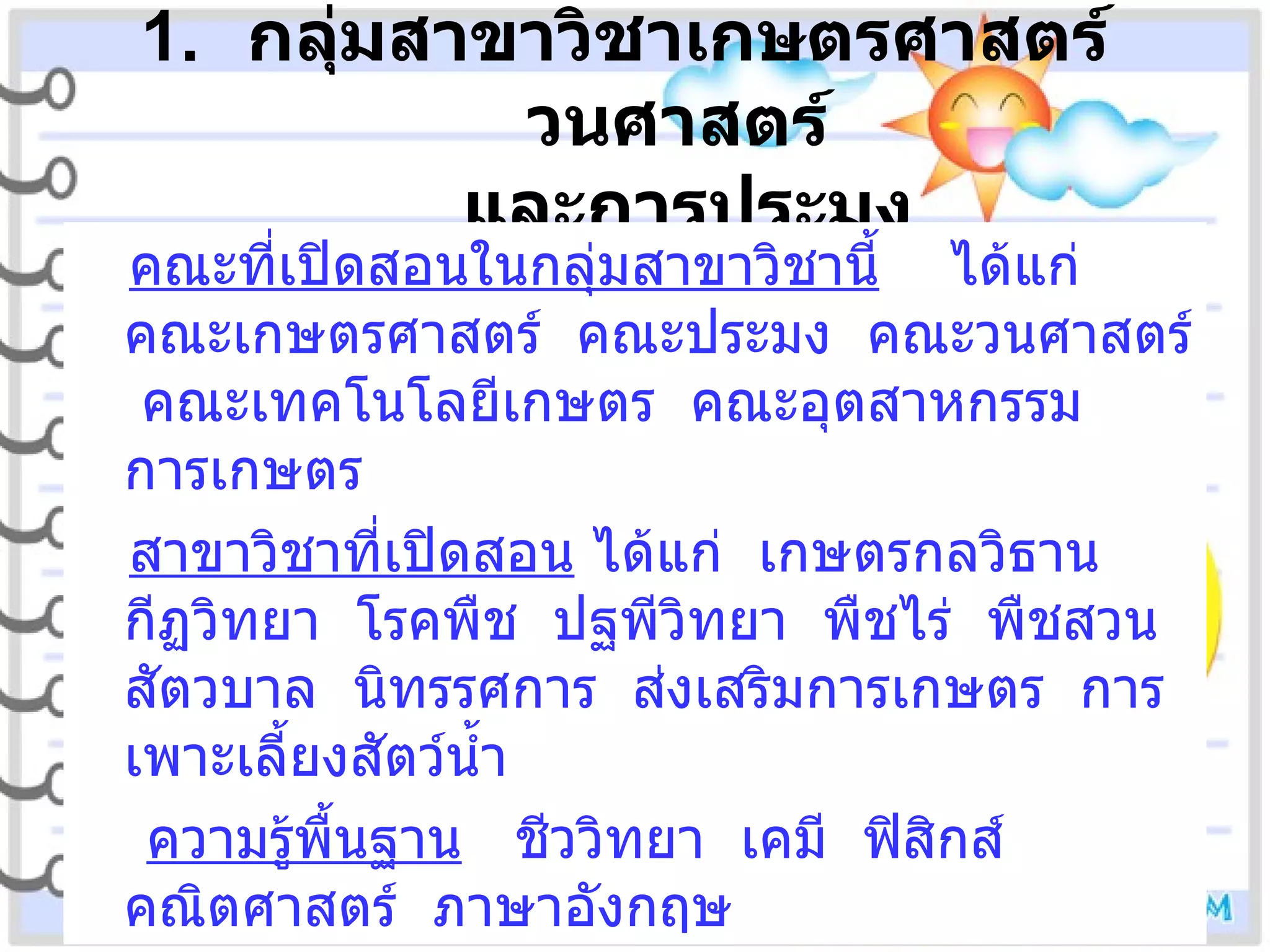 กลุ่มสาขาวิชาเกษตรศาสตร์  วนศาสตร์  และการประมง คณะที่เปิดสอนในกลุ่มสาขาวิชานี้   ได้แก่  คณะเกษตรศาสตร์  คณะประมง  คณะวนศาสตร์  คณะเทคโนโลยีเกษตร  คณะอุตสาหกรรมการเกษตร สาขาวิชาที่เปิดสอน  ได้แก่  เกษตรกลวิธาน  กีฏวิทยา  โรคพืช  ปฐพีวิทยา  พืชไร่  พืชสวน  สัตวบาล  นิทรรศการ  ส่งเสริมการเกษตร  การเพาะเลี้ยงสัตว์น้ำ ความรู้พื้นฐาน   ชีววิทยา  เคมี  ฟิสิกส์  คณิตศาสตร์  ภาษาอังกฤษ 